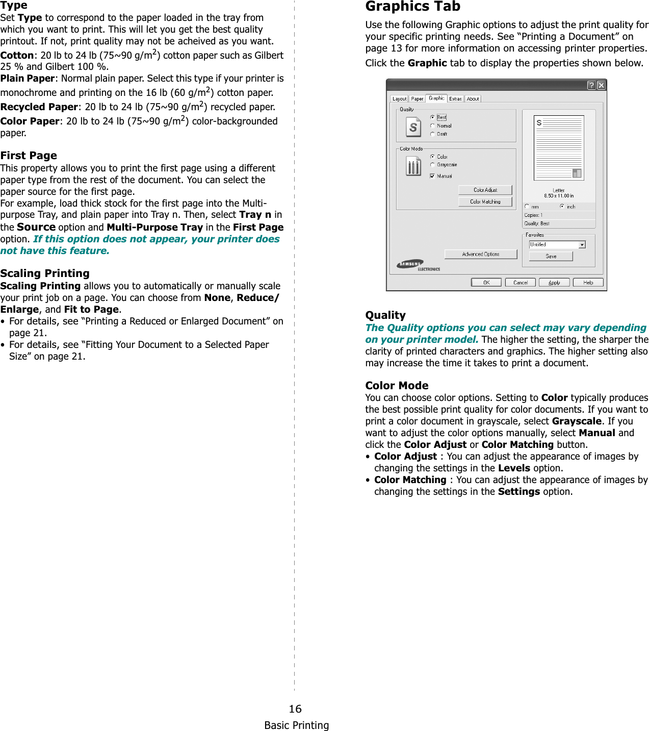 Basic Printing16TypeSet Type to correspond to the paper loaded in the tray from which you want to print. This will let you get the best quality printout. If not, print quality may not be acheived as you want.Cotton: 20 lb to 24 lb (75~90 g/m2) cotton paper such as Gilbert 25 % and Gilbert 100 %. Plain Paper: Normal plain paper. Select this type if your printer is monochrome and printing on the 16 lb (60 g/m2) cotton paper. Recycled Paper: 20 lb to 24 lb (75~90 g/m2) recycled paper.Color Paper: 20 lb to 24 lb (75~90 g/m2) color-backgrounded paper.  First Page This property allows you to print the first page using a different paper type from the rest of the document. You can select the paper source for the first page. For example, load thick stock for the first page into the Multi-purpose Tray, and plain paper into Tray n. Then, select Tray n in the Source option and Multi-Purpose Tray in the First Pageoption. If this option does not appear, your printer does not have this feature.Scaling PrintingScaling Printing allows you to automatically or manually scale your print job on a page. You can choose from None,Reduce/Enlarge, and Fit to Page.•For details, see “Printing a Reduced or Enlarged Document” on page 21.•For details, see “Fitting Your Document to a Selected Paper Size” on page 21.Graphics TabUse the following Graphic options to adjust the print quality for your specific printing needs. See “Printing a Document” on page 13 for more information on accessing printer properties. Click the Graphic tab to display the properties shown below. QualityThe Quality options you can select may vary depending on your printer model. The higher the setting, the sharper the clarity of printed characters and graphics. The higher setting also may increase the time it takes to print a document. Color ModeYou can choose color options. Setting to Color typically produces the best possible print quality for color documents. If you want to print a color document in grayscale, select Grayscale. If you want to adjust the color options manually, select Manual and click the Color Adjust or Color Matching button.•Color Adjust : You can adjust the appearance of images by changing the settings in the Levels option.•Color Matching : You can adjust the appearance of images by changing the settings in the Settings option.