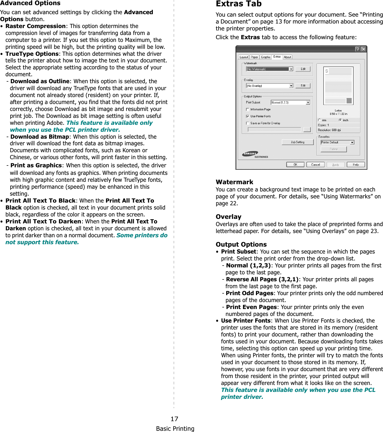 Basic Printing17Advanced OptionsYou can set advanced settings by clicking the Advanced Options button. •Raster Compression: This option determines the compression level of images for transferring data from a computer to a printer. If you set this option to Maximum, the printing speed will be high, but the printing quality will be low.•TrueType Options: This option determines what the driver tells the printer about how to image the text in your document. Select the appropriate setting according to the status of your document.-Download as Outline: When this option is selected, the driver will download any TrueType fonts that are used in your document not already stored (resident) on your printer. If, after printing a document, you find that the fonts did not print correctly, choose Download as bit image and resubmit your print job. The Download as bit image setting is often useful when printing Adobe. This feature is available only when you use the PCL printer driver.-Download as Bitmap: When this option is selected, the    driver will download the font data as bitmap images.    Documents with complicated fonts, such as Korean or    Chinese, or various other fonts, will print faster in this setting. -Print as Graphics: When this option is selected, the driver will download any fonts as graphics. When printing documents with high graphic content and relatively few TrueType fonts, printing performance (speed) may be enhanced in this setting.•Print All Text To Black: When the Print All Text To Black option is checked, all text in your document prints solid black, regardless of the color it appears on the screen. •Print All Text To Darken: When the Print All Text To Darken option is checked, all text in your document is allowed to print darker than on a normal document. Some printers do not support this feature. Extras TabYou can select output options for your document. See “Printing a Document” on page 13 for more information about accessing the printer properties.Click the Extras tab to access the following feature:  WatermarkYou can create a background text image to be printed on each page of your document. For details, see “Using Watermarks” on page 22.OverlayOverlays are often used to take the place of preprinted forms and letterhead paper. For details, see “Using Overlays” on page 23.Output Options•Print Subset: You can set the sequence in which the pages print. Select the print order from the drop-down list.-Normal (1,2,3): Your printer prints all pages from the first page to the last page.-Reverse All Pages (3,2,1): Your printer prints all pages from the last page to the first page.-Print Odd Pages: Your printer prints only the odd numbered pages of the document.-Print Even Pages: Your printer prints only the even numbered pages of the document.•Use Printer Fonts: When Use Printer Fonts is checked, the printer uses the fonts that are stored in its memory (resident fonts) to print your document, rather than downloading the fonts used in your document. Because downloading fonts takes time, selecting this option can speed up your printing time. When using Printer fonts, the printer will try to match the fonts used in your document to those stored in its memory. If, however, you use fonts in your document that are very different from those resident in the printer, your printed output will appear very different from what it looks like on the screen.  This feature is available only when you use the PCL printer driver.