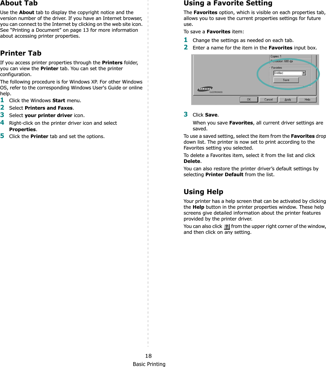 Basic Printing18About TabUse the About tab to display the copyright notice and the version number of the driver. If you have an Internet browser, you can connect to the Internet by clicking on the web site icon. See “Printing a Document” on page 13 for more information about accessing printer properties.Printer TabIf you access printer properties through the Printers folder, you can view the Printer tab. You can set the printer configuration.The following procedure is for Windows XP. For other Windows OS, refer to the corresponding Windows User&apos;s Guide or online help.1Click the Windows Start menu. 2Select Printers and Faxes.3Select your printer driver icon. 4Right-click on the printer driver icon and select Properties.5Click the Printer tab and set the options.  Using a Favorite Setting  The Favorites option, which is visible on each properties tab, allows you to save the current properties settings for future use. To sa ve  a Favorites item:1Change the settings as needed on each tab. 2Enter a name for the item in the Favorites input box. 3Click Save.When you save Favorites, all current driver settings are saved.To use a saved setting, select the item from the Favorites drop down list. The printer is now set to print according to the Favorites setting you selected. To delete a Favorites item, select it from the list and click Delete.You can also restore the printer driver’s default settings by selecting Printer Default from the list. Using HelpYour printer has a help screen that can be activated by clicking the Help button in the printer properties window. These help screens give detailed information about the printer features provided by the printer driver.You can also click   from the upper right corner of the window, and then click on any setting. 