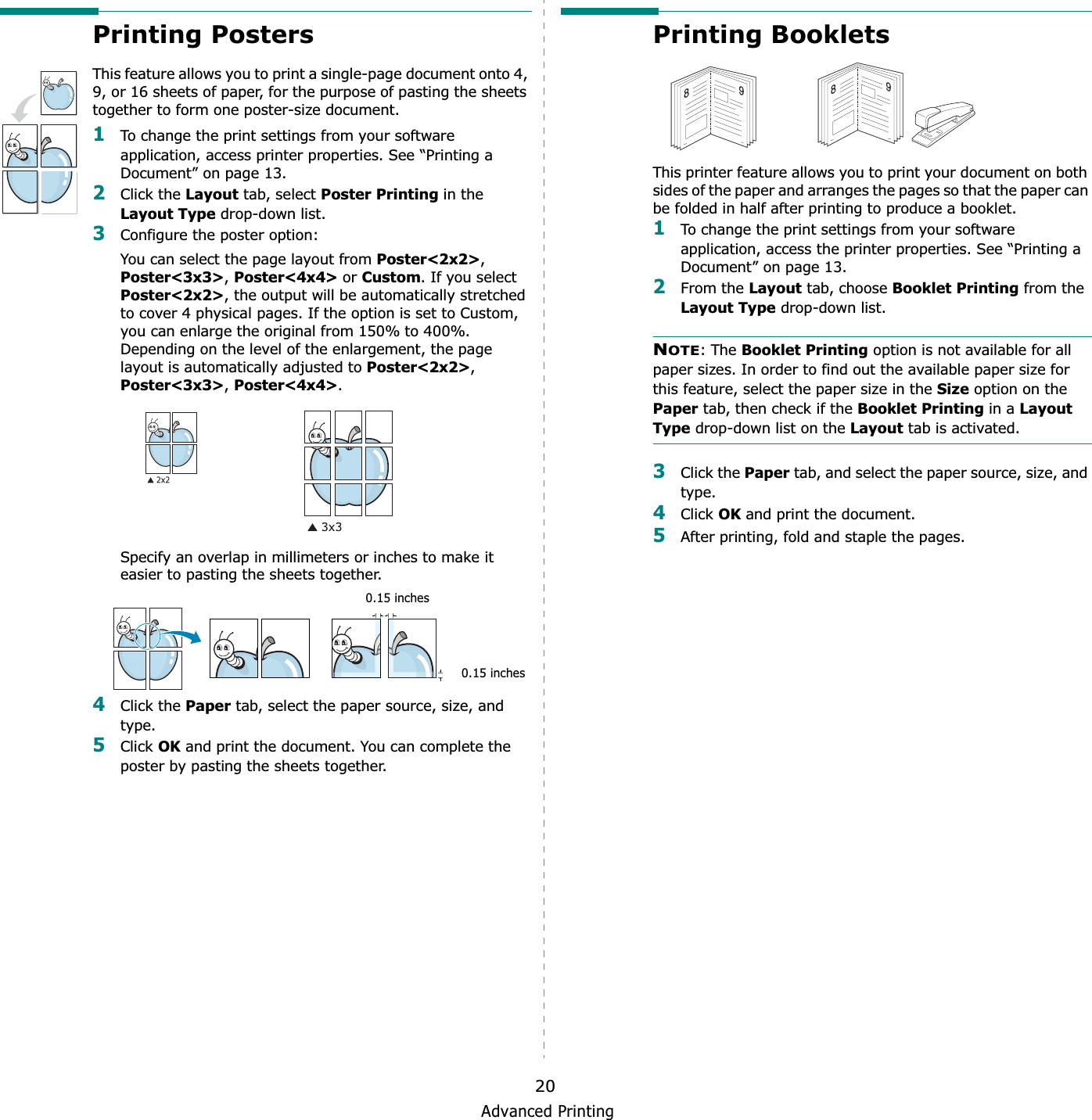 Advanced Printing20Printing PostersThis feature allows you to print a single-page document onto 4, 9, or 16 sheets of paper, for the purpose of pasting the sheets together to form one poster-size document.1To change the print settings from your software application, access printer properties. See “Printing a Document” on page 13.2Click the Layout tab, select Poster Printing in the Layout Type drop-down list.3Configure the poster option:You can select the page layout from Poster&lt;2x2&gt;,Poster&lt;3x3&gt;,Poster&lt;4x4&gt; or Custom. If you select Poster&lt;2x2&gt;, the output will be automatically stretched to cover 4 physical pages. If the option is set to Custom, you can enlarge the original from 150% to 400%. Depending on the level of the enlargement, the page layout is automatically adjusted to Poster&lt;2x2&gt;,Poster&lt;3x3&gt;,Poster&lt;4x4&gt;.Specify an overlap in millimeters or inches to make it easier to pasting the sheets together. 4Click the Paper tab, select the paper source, size, and type.5Click OK and print the document. You can complete the poster by pasting the sheets together. 0.15 inches0.15 inchesPrinting Booklets This printer feature allows you to print your document on both sides of the paper and arranges the pages so that the paper can be folded in half after printing to produce a booklet. 1To change the print settings from your software application, access the printer properties. See “Printing a Document” on page 13.2From the Layout tab, choose Booklet Printing from the Layout Type drop-down list. NOTE: The Booklet Printing option is not available for all paper sizes. In order to find out the available paper size for this feature, select the paper size in the Size option on the Paper tab, then check if the Booklet Printing in a Layout Type drop-down list on the Layout tab is activated.3Click the Paper tab, and select the paper source, size, and type.4Click OK and print the document.5After printing, fold and staple the pages. 8989