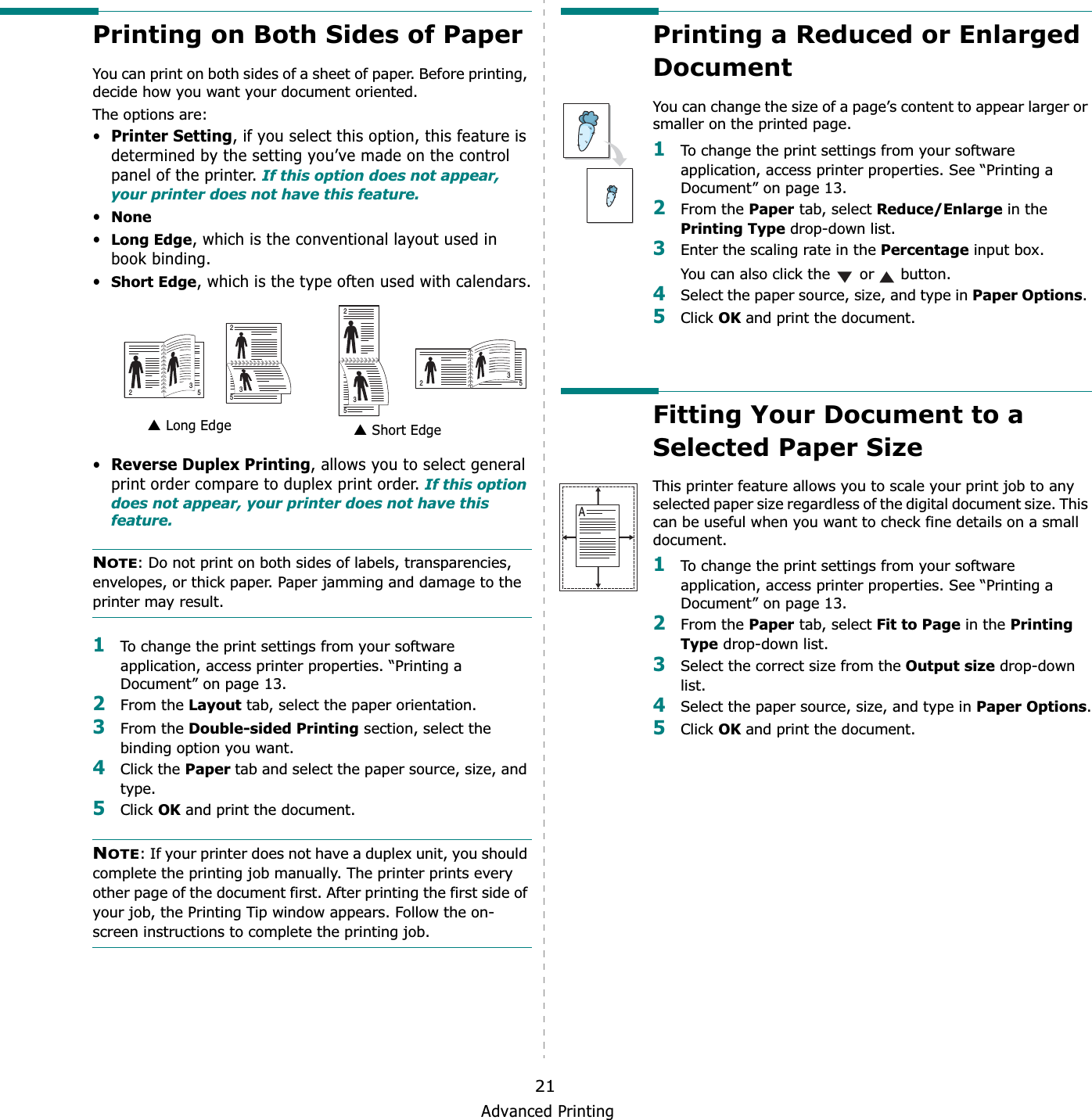 Advanced Printing21Printing on Both Sides of PaperYou can print on both sides of a sheet of paper. Before printing, decide how you want your document oriented.The options are:•Printer Setting, if you select this option, this feature is determined by the setting you’ve made on the control panel of the printer. If this option does not appear, your printer does not have this feature.•None•Long Edge, which is the conventional layout used in book binding.•Short Edge, which is the type often used with calendars.•Reverse Duplex Printing, allows you to select general print order compare to duplex print order. If this option does not appear, your printer does not have this feature.NOTE: Do not print on both sides of labels, transparencies, envelopes, or thick paper. Paper jamming and damage to the printer may result. 1To change the print settings from your software application, access printer properties. “Printing a Document” on page 13.2From the Layout tab, select the paper orientation.3From the Double-sided Printing section, select the binding option you want.     4Click the Paper tab and select the paper source, size, and type.5Click OK and print the document.NOTE: If your printer does not have a duplex unit, you should complete the printing job manually. The printer prints every other page of the document first. After printing the first side of your job, the Printing Tip window appears. Follow the on-screen instructions to complete the printing job. Long Edge▲ Short Edge▲253253253253Printing a Reduced or Enlarged Document You can change the size of a page’s content to appear larger or smaller on the printed page. 1To change the print settings from your software application, access printer properties. See “Printing a Document” on page 13. 2From the Paper tab, select Reduce/Enlarge in the Printing Type drop-down list. 3Enter the scaling rate in the Percentage input box.You can also click the   or   button.4Select the paper source, size, and type in Paper Options.5Click OK and print the document. Fitting Your Document to a Selected Paper SizeThis printer feature allows you to scale your print job to any selected paper size regardless of the digital document size. This can be useful when you want to check fine details on a small document. 1To change the print settings from your software application, access printer properties. See “Printing a Document” on page 13.2From the Paper tab, select Fit to Page in the Printing Type drop-down list. 3Select the correct size from the Output size drop-down list.4Select the paper source, size, and type in Paper Options.5Click OK and print the document.A