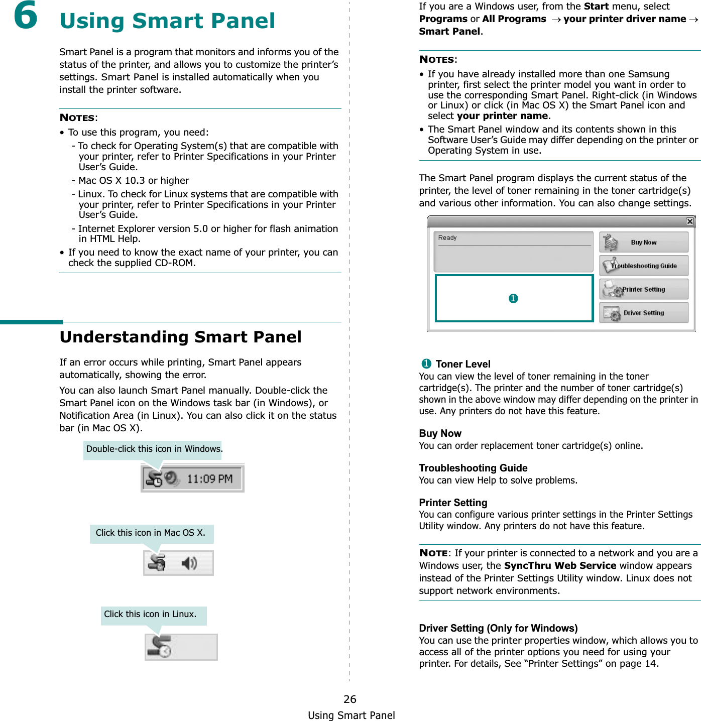 Using Smart Panel266Using Smart PanelSmart Panel is a program that monitors and informs you of the status of the printer, and allows you to customize the printer’s settings. Smart Panel is installed automatically when you install the printer software.NOTES:• To use this program, you need:- To check for Operating System(s) that are compatible with your printer, refer to Printer Specifications in your Printer User’s Guide.- Mac OS X 10.3 or higher- Linux. To check for Linux systems that are compatible with your printer, refer to Printer Specifications in your Printer User’s Guide.- Internet Explorer version 5.0 or higher for flash animation in HTML Help.• If you need to know the exact name of your printer, you can check the supplied CD-ROM.Understanding Smart PanelIf an error occurs while printing, Smart Panel appears automatically, showing the error.You can also launch Smart Panel manually. Double-click the Smart Panel icon on the Windows task bar (in Windows), or Notification Area (in Linux). You can also click it on the status bar (in Mac OS X).Double-click this icon in Windows.Click this icon in Mac OS X.Click this icon in Linux.If you are a Windows user, from the Start menu, select Programs or All Programsoyour printer driver nameoSmart Panel.NOTES:• If you have already installed more than one Samsung printer, first select the printer model you want in order to use the corresponding Smart Panel. Right-click (in Windows or Linux) or click (in Mac OS X) the Smart Panel icon and select your printer name.• The Smart Panel window and its contents shown in this Software User’s Guide may differ depending on the printer or Operating System in use.The Smart Panel program displays the current status of the printer, the level of toner remaining in the toner cartridge(s) and various other information. You can also change settings.Toner LevelYou can view the level of toner remaining in the toner cartridge(s). The printer and the number of toner cartridge(s) shown in the above window may differ depending on the printer in use. Any printers do not have this feature.Buy NowYou can order replacement toner cartridge(s) online.Troubleshooting GuideYou can view Help to solve problems.Printer SettingYou can configure various printer settings in the Printer Settings Utility window. Any printers do not have this feature.NOTE: If your printer is connected to a network and you are a Windows user, the SyncThru Web Service window appears instead of the Printer Settings Utility window. Linux does not support network environments.Driver Setting (Only for Windows)You can use the printer properties window, which allows you to access all of the printer options you need for using your printer. For details, See “Printer Settings” on page 14.11