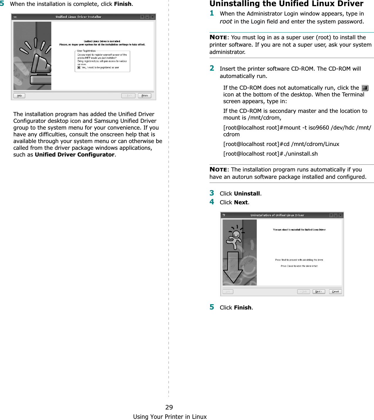 Using Your Printer in Linux295When the installation is complete, click Finish.The installation program has added the Unified Driver Configurator desktop icon and Samsung Unified Driver group to the system menu for your convenience. If you have any difficulties, consult the onscreen help that is available through your system menu or can otherwise be called from the driver package windows applications, such as Unified Driver Configurator.Uninstalling the Unified Linux Driver1When the Administrator Login window appears, type in root in the Login field and enter the system password.NOTE: You must log in as a super user (root) to install the printer software. If you are not a super user, ask your system administrator.2Insert the printer software CD-ROM. The CD-ROM will automatically run.If the CD-ROM does not automatically run, click the   icon at the bottom of the desktop. When the Terminal screen appears, type in:If the CD-ROM is secondary master and the location to mount is /mnt/cdrom,[root@localhost root]#mount -t iso9660 /dev/hdc /mnt/cdrom[root@localhost root]#cd /mnt/cdrom/Linux[root@localhost root]#./uninstall.sh NOTE: The installation program runs automatically if you have an autorun software package installed and configured.3Click Uninstall.4Click Next.5Click Finish.