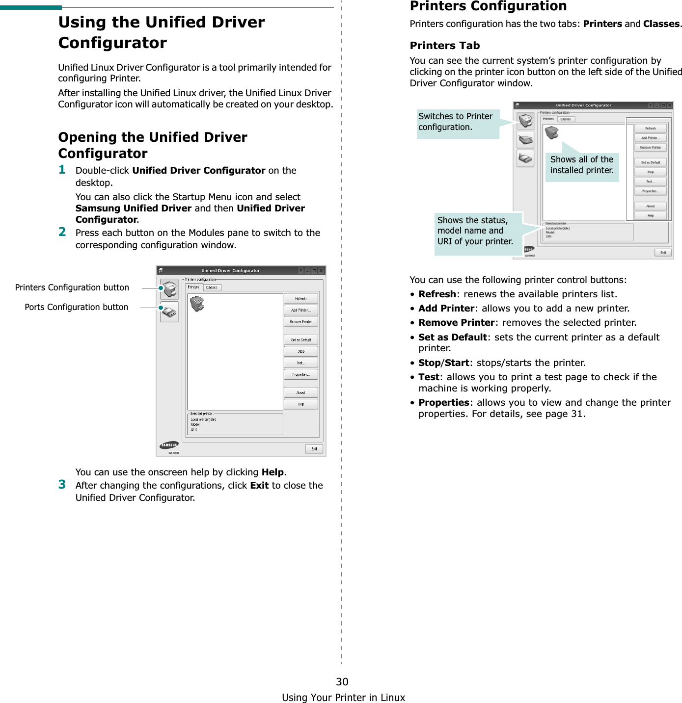 Using Your Printer in Linux30Using the Unified Driver ConfiguratorUnified Linux Driver Configurator is a tool primarily intended for configuring Printer.After installing the Unified Linux driver, the Unified Linux Driver Configurator icon will automatically be created on your desktop.Opening the Unified Driver Configurator1Double-click Unified Driver Configurator on the desktop.You can also click the Startup Menu icon and select Samsung Unified Driver and then Unified Driver Configurator.2Press each button on the Modules pane to switch to the corresponding configuration window. You can use the onscreen help by clicking Help.3After changing the configurations, click Exit to close the Unified Driver Configurator.Printers Configuration buttonPorts Configuration buttonPrinters ConfigurationPrinters configuration has the two tabs: Printers and Classes.Printers TabYou can see the current system’s printer configuration by clicking on the printer icon button on the left side of the Unified Driver Configurator window.You can use the following printer control buttons:•Refresh: renews the available printers list.•Add Printer: allows you to add a new printer.•Remove Printer: removes the selected printer.•Set as Default: sets the current printer as a default printer.•Stop/Start: stops/starts the printer.•Test: allows you to print a test page to check if the machine is working properly.•Properties: allows you to view and change the printer properties. For details, see page 31.Shows all of the installed printer.Switches to Printer configuration.Shows the status, model name and URI of your printer.