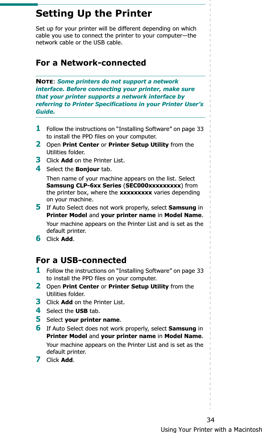 Using Your Printer with a Macintosh34Setting Up the Printer Set up for your printer will be different depending on which cable you use to connect the printer to your computer—the network cable or the USB cable.For a Network-connectedNOTE:Some printers do not support a network interface. Before connecting your printer, make sure that your printer supports a network interface by referring to Printer Specifications in your Printer User’s Guide.1Follow the instructions on “Installing Software” on page 33 to install the PPD files on your computer.2Open Print Center or Printer Setup Utility from the Utilities folder.3Click Add on the Printer List.4Select the Bonjour tab. Then name of your machine appears on the list. Select Samsung CLP-6xx Series (SEC000xxxxxxxxx) from the printer box, where the xxxxxxxxx varies depending on your machine. 5If Auto Select does not work properly, select Samsung in Printer Model and your printer name in Model Name.Your machine appears on the Printer List and is set as the default printer.6Click Add.For a USB-connected1Follow the instructions on “Installing Software” on page 33 to install the PPD files on your computer.2Open Print Center or Printer Setup Utility from the Utilities folder.3Click Add on the Printer List.4Select the USB tab.5Select your printer name.6If Auto Select does not work properly, select Samsung in Printer Model and your printer name in Model Name.Your machine appears on the Printer List and is set as the default printer.7Click Add.
