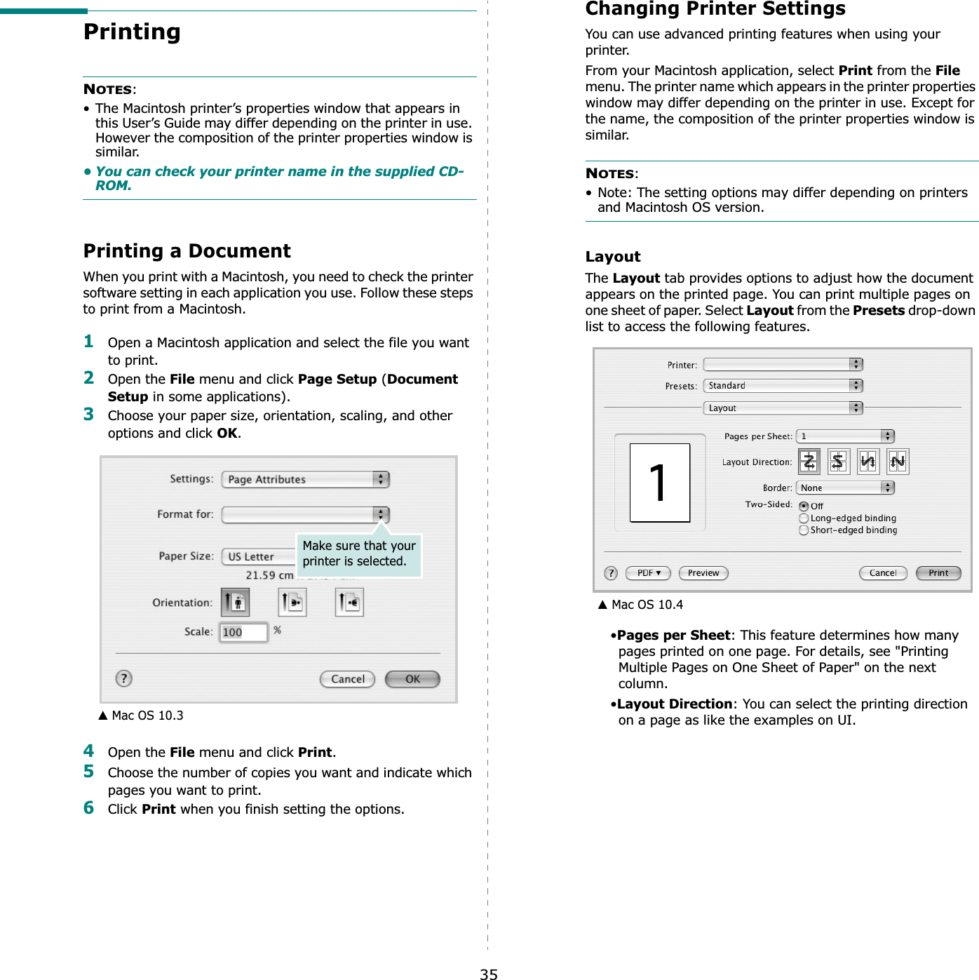 35Printing NOTES:• The Macintosh printer’s properties window that appears in this User’s Guide may differ depending on the printer in use. However the composition of the printer properties window is similar.• You can check your printer name in the supplied CD-ROM.Printing a DocumentWhen you print with a Macintosh, you need to check the printer software setting in each application you use. Follow these steps to print from a Macintosh.1Open a Macintosh application and select the file you want to print.2Open the File menu and click Page Setup (Document Setup in some applications). 3Choose your paper size, orientation, scaling, and other options and click OK.4Open the File menu and click Print.5Choose the number of copies you want and indicate which pages you want to print. 6Click Print when you finish setting the options.▲ Mac OS 10.3Make sure that your printer is selected.Changing Printer SettingsYou can use advanced printing features when using your printer.From your Macintosh application, select Print from the Filemenu. The printer name which appears in the printer properties window may differ depending on the printer in use. Except for the name, the composition of the printer properties window is similar.NOTES:• Note: The setting options may differ depending on printers and Macintosh OS version.LayoutThe Layout tab provides options to adjust how the document appears on the printed page. You can print multiple pages on one sheet of paper. Select Layout from the Presets drop-down list to access the following features.•Pages per Sheet: This feature determines how many pages printed on one page. For details, see &quot;Printing Multiple Pages on One Sheet of Paper&quot; on the next column.•Layout Direction: You can select the printing direction on a page as like the examples on UI.▲ Mac OS 10.4