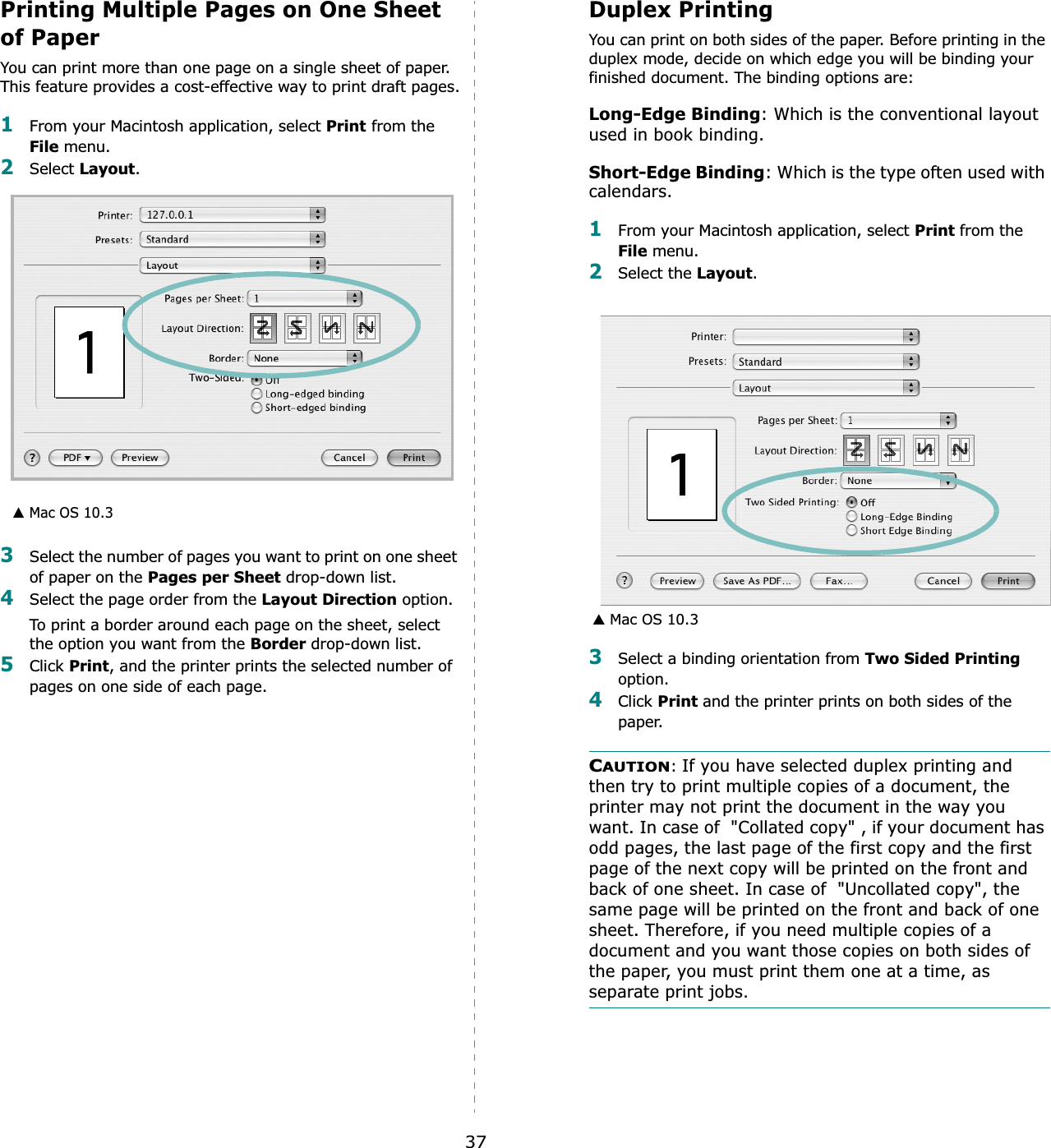 37Printing Multiple Pages on One Sheet of PaperYou can print more than one page on a single sheet of paper. This feature provides a cost-effective way to print draft pages.1From your Macintosh application, select Print from the File menu. 2Select Layout.3Select the number of pages you want to print on one sheet of paper on the Pages per Sheet drop-down list.4Select the page order from the Layout Direction option.To print a border around each page on the sheet, select the option you want from the Border drop-down list.5Click Print, and the printer prints the selected number of pages on one side of each page.▲ Mac OS 10.3Duplex PrintingYou can print on both sides of the paper. Before printing in the duplex mode, decide on which edge you will be binding your finished document. The binding options are:Long-Edge Binding: Which is the conventional layout used in book binding.Short-Edge Binding: Which is the type often used with calendars. 1From your Macintosh application, select Print from the File menu. 2Select the Layout.3Select a binding orientation from Two Sided Printingoption.4Click Print and the printer prints on both sides of the paper. CAUTION:If you have selected duplex printing and then try to print multiple copies of a document, the printer may not print the document in the way you want. In case of  &quot;Collated copy&quot; , if your document has odd pages, the last page of the first copy and the first page of the next copy will be printed on the front and back of one sheet. In case of  &quot;Uncollated copy&quot;, the same page will be printed on the front and back of one sheet. Therefore, if you need multiple copies of a document and you want those copies on both sides of the paper, you must print them one at a time, as separate print jobs.▲ Mac OS 10.3