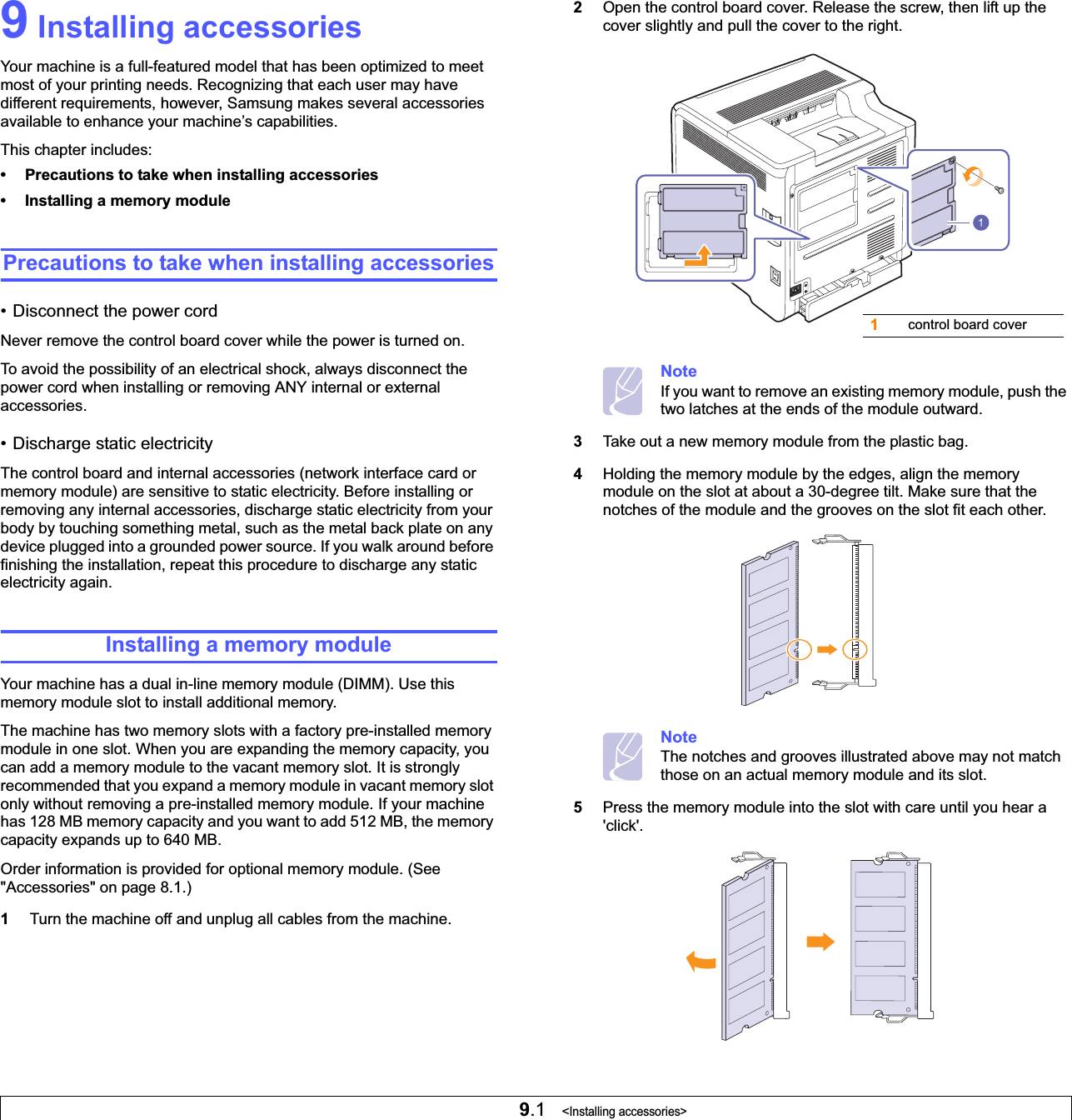9.1   &lt;Installing accessories&gt;9 Installing accessoriesYour machine is a full-featured model that has been optimized to meet most of your printing needs. Recognizing that each user may have different requirements, however, Samsung makes several accessories available to enhance your machine’s capabilities.This chapter includes:• Precautions to take when installing accessories• Installing a memory modulePrecautions to take when installing accessories• Disconnect the power cordNever remove the control board cover while the power is turned on.To avoid the possibility of an electrical shock, always disconnect the power cord when installing or removing ANY internal or external accessories.• Discharge static electricityThe control board and internal accessories (network interface card or memory module) are sensitive to static electricity. Before installing or removing any internal accessories, discharge static electricity from your body by touching something metal, such as the metal back plate on any device plugged into a grounded power source. If you walk around before finishing the installation, repeat this procedure to discharge any static electricity again.Installing a memory moduleYour machine has a dual in-line memory module (DIMM). Use this memory module slot to install additional memory.The machine has two memory slots with a factory pre-installed memory module in one slot. When you are expanding the memory capacity, you can add a memory module to the vacant memory slot. It is strongly recommended that you expand a memory module in vacant memory slot only without removing a pre-installed memory module. If your machine has 128 MB memory capacity and you want to add 512 MB, the memory capacity expands up to 640 MB.Order information is provided for optional memory module. (See &quot;Accessories&quot; on page 8.1.)1Turn the machine off and unplug all cables from the machine.2Open the control board cover. Release the screw, then lift up the cover slightly and pull the cover to the right.NoteIf you want to remove an existing memory module, push the two latches at the ends of the module outward.3Take out a new memory module from the plastic bag.4Holding the memory module by the edges, align the memory module on the slot at about a 30-degree tilt. Make sure that the notches of the module and the grooves on the slot fit each other.NoteThe notches and grooves illustrated above may not match those on an actual memory module and its slot.5Press the memory module into the slot with care until you hear a &apos;click&apos;. 1control board cover