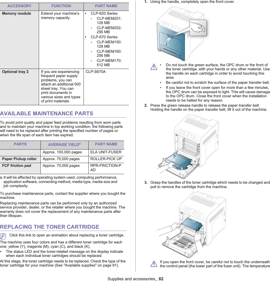 ACCESSORY FUNCTION PART NAMEMemory module Extend your machine’s memory capacity.•CLP-620 Series-CLP-MEM201:128 MB-CLP-MEM202:256 MB•CLP-670 Series-CLP-MEM150:128 MB-CLP-MEM160:256 MB-CLP-MEM170:512 MBOptional tray 2 If you are experiencing frequent paper supply problems, you can attach an additional 500 sheet tray. You can print documents in various sizes and types of print materials.CLP-S670ASupplies and accessories_ 82AVAILABLE MAINTENANCE PARTSTo avoid print quality and paper feed problems resulting from worn parts and to maintain your machine in top working condition, the following parts will need to be replaced after printing the specified number of pages or when the life span of each item has expired.PARTS AVERAGE YIELDaa.It will be affected by operating system used, computing performance, application software, connecting method, media type, media size and job complexity.Fuser unit Approx. 100,000 pages ELA UNIT-FUSERPaper Pickup roller Approx. 70,000 pages ROLLER-PICK UPFCF friction pad Approx. 70,000 pages RPR-FRICTION-PADTo purchase maintenance parts, contact the supplier where you bought the machine. Replacing maintenance parts can be performed only by an authorized service provider, dealer, or the retailer where you bought the machine. The warranty does not cover the replacement of any maintenance parts after their lifespan.REPLACING THE TONER CARTRIDGEClick this link to open an animation about replacing a toner cartridge.The machine uses four colors and has a different toner cartridge for each one: yellow (Y), magenta (M), cyan (C), and black (K).•The status LED and the toner-related message on the display indicate when each individual toner cartridges should be replaced. At this stage, the toner cartridge needs to be replaced. Check the type of the toner cartridge for your machine (See &quot;Available supplies&quot; on page 81).1. Using the handle, completely open the front cover.• Do not touch the green surface, the OPC drum or the front of the toner cartridge, with your hands or any other material. Use the handle on each cartridge in order to avoid touching this area.• Be careful not to scratch the surface of the paper transfer belt.• If you leave the front cover open for more than a few minutes, the OPC drum can be exposed to light. This will cause damage to the OPC drum. Close the front cover when the installation needs to be halted for any reason.2. Press the green release handle to release the paper transfer belt. Holding the handle on the paper transfer belt, lift it out of the machine.3. Grasp the handles of the toner cartridge which needs to be changed and pull to remove the cartridge from the machine.If you open the front cover, be careful not to touch the underneath the control panel (the lower part of the fuser unit). The temperature PART NAME
