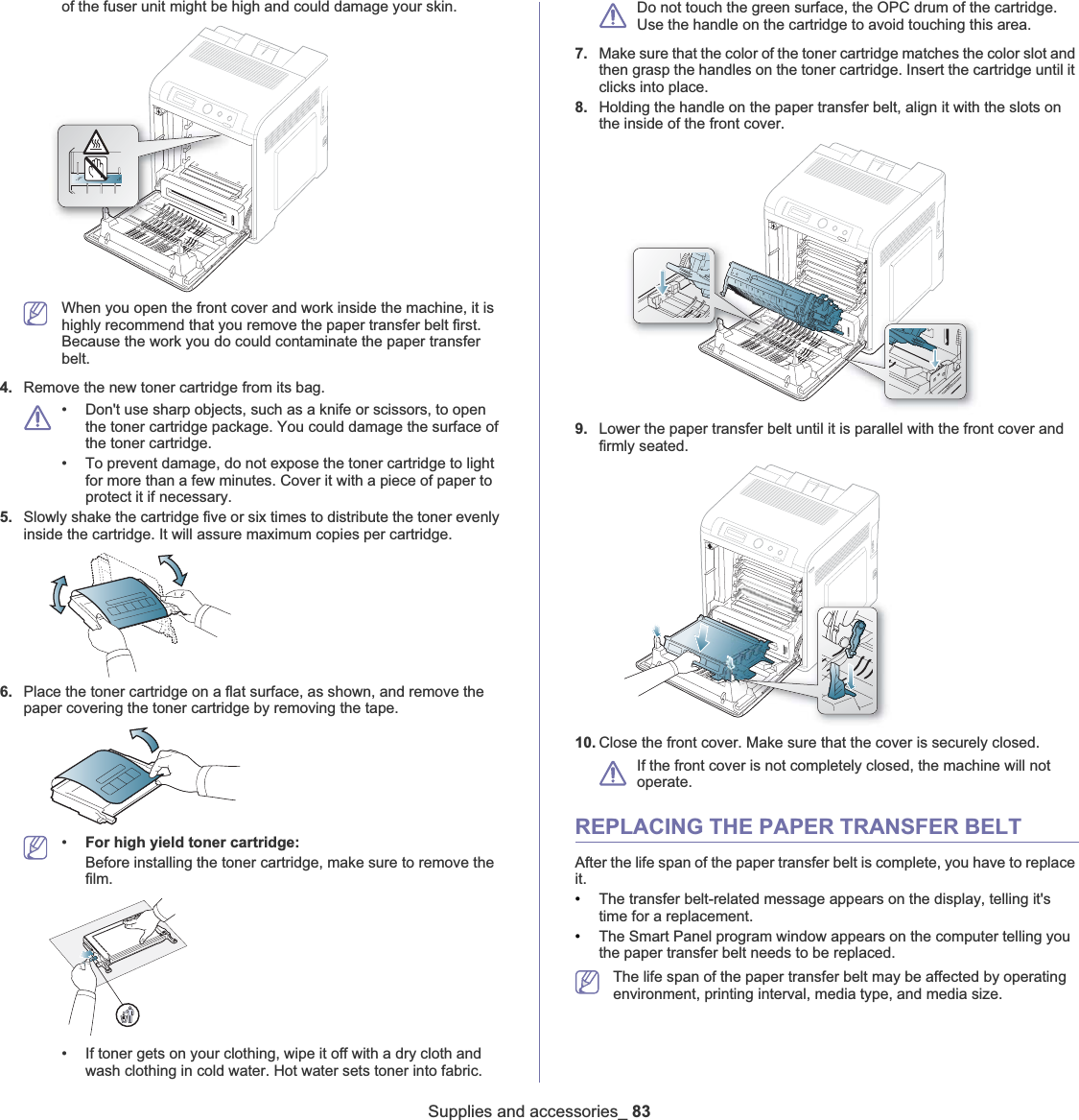 Supplies and accessories_ 83of the fuser unit might be high and could damage your skin. When you open the front cover and work inside the machine, it is highly recommend that you remove the paper transfer belt first. Because the work you do could contaminate the paper transfer belt.4. Remove the new toner cartridge from its bag. • Don&apos;t use sharp objects, such as a knife or scissors, to open the toner cartridge package. You could damage the surface of the toner cartridge. • To prevent damage, do not expose the toner cartridge to light for more than a few minutes. Cover it with a piece of paper to protect it if necessary.5. Slowly shake the cartridge five or six times to distribute the toner evenly inside the cartridge. It will assure maximum copies per cartridge. 6. Place the toner cartridge on a flat surface, as shown, and remove the paper covering the toner cartridge by removing the tape.•For high yield toner cartridge:Before installing the toner cartridge, make sure to remove the film.• If toner gets on your clothing, wipe it off with a dry cloth and wash clothing in cold water. Hot water sets toner into fabric.Do not touch the green surface, the OPC drum of the cartridge. Use the handle on the cartridge to avoid touching this area. 7. Make sure that the color of the toner cartridge matches the color slot and then grasp the handles on the toner cartridge. Insert the cartridge until it clicks into place.8. Holding the handle on the paper transfer belt, align it with the slots on the inside of the front cover.9. Lower the paper transfer belt until it is parallel with the front cover and firmly seated.10. Close the front cover. Make sure that the cover is securely closed. If the front cover is not completely closed, the machine will not operate. REPLACING THE PAPER TRANSFER BELTAfter the life span of the paper transfer belt is complete, you have to replace it.•The transfer belt-related message appears on the display, telling it&apos;s time for a replacement. •The Smart Panel program window appears on the computer telling you the paper transfer belt needs to be replaced. The life span of the paper transfer belt may be affected by operating environment, printing interval, media type, and media size.