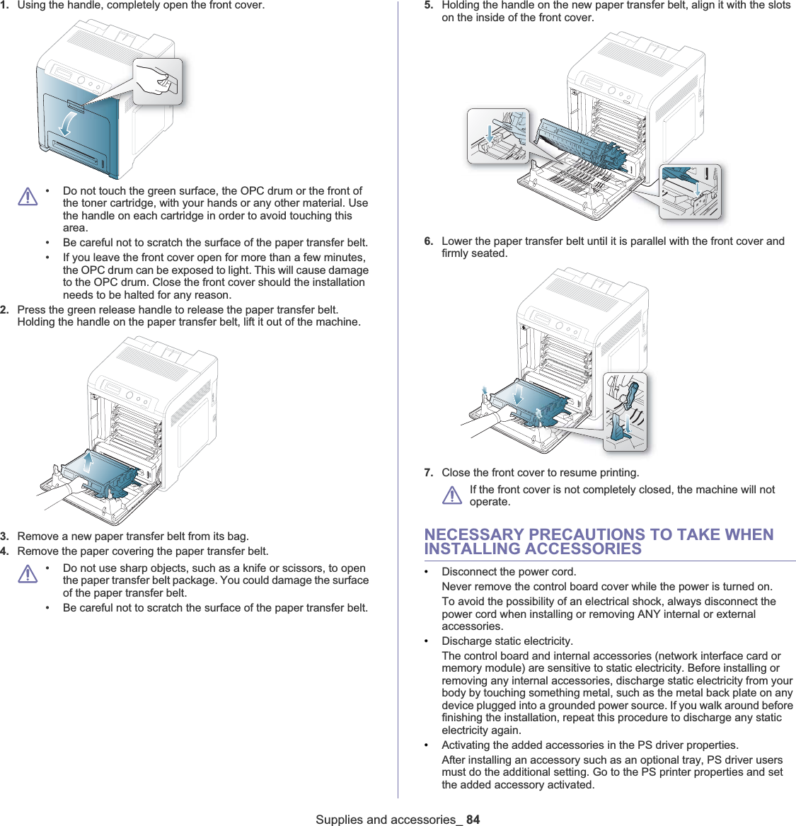 Supplies and accessories_ 841. Using the handle, completely open the front cover.• Do not touch the green surface, the OPC drum or the front of the toner cartridge, with your hands or any other material. Use the handle on each cartridge in order to avoid touching this area. • Be careful not to scratch the surface of the paper transfer belt.• If you leave the front cover open for more than a few minutes, the OPC drum can be exposed to light. This will cause damage to the OPC drum. Close the front cover should the installation needs to be halted for any reason.2. Press the green release handle to release the paper transfer belt. Holding the handle on the paper transfer belt, lift it out of the machine.3. Remove a new paper transfer belt from its bag. 4. Remove the paper covering the paper transfer belt. • Do not use sharp objects, such as a knife or scissors, to open the paper transfer belt package. You could damage the surface of the paper transfer belt. • Be careful not to scratch the surface of the paper transfer belt.5. Holding the handle on the new paper transfer belt, align it with the slots on the inside of the front cover.6. Lower the paper transfer belt until it is parallel with the front cover and firmly seated.7. Close the front cover to resume printing.If the front cover is not completely closed, the machine will not operate. NECESSARY PRECAUTIONS TO TAKE WHEN INSTALLING ACCESSORIES•Disconnect the power cord.Never remove the control board cover while the power is turned on.To avoid the possibility of an electrical shock, always disconnect the power cord when installing or removing ANY internal or external accessories.•Discharge static electricity.The control board and internal accessories (network interface card or memory module) are sensitive to static electricity. Before installing or removing any internal accessories, discharge static electricity from your body by touching something metal, such as the metal back plate on any device plugged into a grounded power source. If you walk around before finishing the installation, repeat this procedure to discharge any static electricity again.•Activating the added accessories in the PS driver properties.After installing an accessory such as an optional tray, PS driver users must do the additional setting. Go to the PS printer properties and set the added accessory activated. 