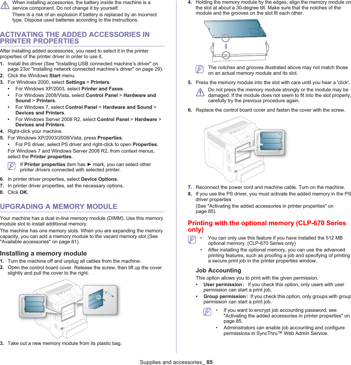 Supplies and accessories_ 85When installing accessories, the battery inside the machine is a service component. Do not change it by yourself.There is a risk of an explosion if battery is replaced by an incorrect type. Dispose used batteries according to the instructions.ACTIVATING THE ADDED ACCESSORIES IN PRINTER PROPERTIESAfter installing added accessories, you need to select it in the printer properties of the printer driver in order to use it.1. Install the driver (See &quot;Installing USB connected machine’s driver&quot; on page 23or &quot;Installing network connected machine’s driver&quot; on page 29).2. Click the Windows Start menu.3. For Windows 2000, select Settings &gt;Printers.•For Windows XP/2003, select Printer and Faxes.•For Windows 2008/Vista, select Control Panel &gt; Hardware and Sound &gt;Printers.•For Windows 7, select Control Panel &gt; Hardware and Sound &gt;Devices and Printers.•For Windows Server 2008 R2, select Control Panel &gt; Hardware &gt;Devices and Printers.4. Right-click your machine.5. For Windows XP/2003/2008/Vista, press Properties.•For PS driver, select PS driver and right-click to open Properties.For Windows 7 and Windows Server 2008 R2, from context menus, select the Printer properties.If Printer properties item has Ź mark, you can select other printer drivers connected with selected printer.6. In printer driver properties, select Device Options.7. In printer driver properties, set the necessary options.8. Click OK.UPGRADING A MEMORY MODULEYour machine has a dual in-line memory module (DIMM). Use this memory module slot to install additional memory.The machine has one memory slots. When you are expanding the memory capacity, you can add a memory module to the vacant memory slot (See &quot;Available accessories&quot; on page 81).Installing a memory module1. Turn the machine off and unplug all cables from the machine.2. Open the control board cover. Release the screw, then lift up the cover slightly and pull the cover to the right.3. Take out a new memory module from its plastic bag.4. Holding the memory module by the edges, align the memory module on the slot at about a 30-degree tilt. Make sure that the notches of the module and the grooves on the slot fit each other.The notches and grooves illustrated above may not match those on an actual memory module and its slot.5. Press the memory module into the slot with care until you hear a &apos;click&apos;. Do not press the memory module strongly or the module may be damaged. If the module does not seem to fit into the slot properly, carefully try the previous procedure again.6. Replace the control board cover and fasten the cover with the screw.7. Reconnect the power cord and machine cable. Turn on the machine.8. If you use the PS driver, you must activate the added memory in the PS driver properties(See &quot;Activating the added accessories in printer properties&quot; on page 85).Printing with the optional memory (CLP-670 Series only)• You can only use this feature if you have installed the 512 MB optional memory. (CLP-670 Series only)• After installing the optional memory, you can use the advanced printing features, such as proofing a job and specifying of printing a secure print job in the printer properties window.Job AccountingThis option allows you to print with the given permission.•User permission:  If you check this option, only users with user permission can start a print job.•Group permission: If you check this option, only groups with group permission can start a print job.• If you want to encrypt job accounting password, see &quot;Activating the added accessories in printer properties&quot; on page 85.• Administrators can enable job accounting and configure permissions in SyncThru™ Web Admin Service.