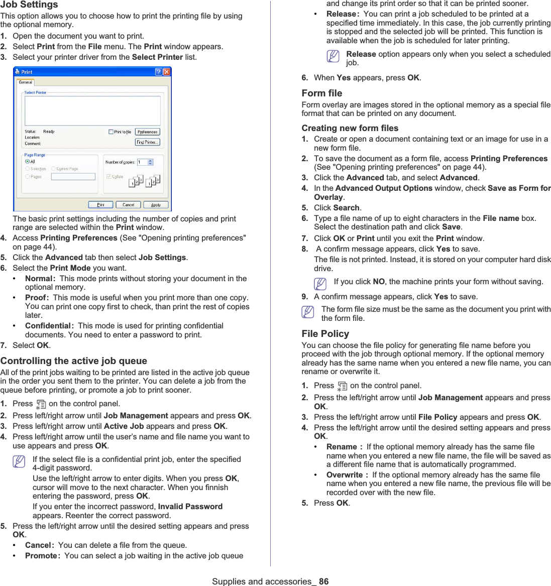 Supplies and accessories_ 86Job Settings This option allows you to choose how to print the printing file by using the optional memory. 1. Open the document you want to print.2. Select Print from the File menu. The Print window appears. 3. Select your printer driver from the Select Printer list.The basic print settings including the number of copies and print range are selected within the Print window. 4. Access Printing Preferences (See &quot;Opening printing preferences&quot; on page 44).5. Click the Advanced tab then select Job Settings.6. Select the Print Mode you want.•Normal: This mode prints without storing your document in the optional memory. •Proof: This mode is useful when you print more than one copy. You can print one copy first to check, than print the rest of copies later. •Confidential: This mode is used for printing confidential documents. You need to enter a password to print. 7. Select OK.Controlling the active job queueAll of the print jobs waiting to be printed are listed in the active job queue in the order you sent them to the printer. You can delete a job from the queue before printing, or promote a job to print sooner.1. Press  on the control panel.2. Press left/right arrow until Job Management appears and press OK.3. Press left/right arrow until Active Job appears and press OK.4. Press left/right arrow until the user’s name and file name you want to use appears and press OK.If the select file is a confidential print job, enter the specified 4-digit password.Use the left/right arrow to enter digits. When you press OK,cursor will move to the next character. When you finnish entering the password, press OK.If you enter the incorrect password, Invalid Passwordappears. Reenter the correct password.5. Press the left/right arrow until the desired setting appears and press OK.•Cancel: You can delete a file from the queue.•Promote: You can select a job waiting in the active job queue and change its print order so that it can be printed sooner.•Release: You can print a job scheduled to be printed at a specified time immediately. In this case, the job currently printing is stopped and the selected job will be printed. This function is available when the job is scheduled for later printing.Release option appears only when you select a scheduled job.6. When Yes appears, press OK.Form fileForm overlay are images stored in the optional memory as a special file format that can be printed on any document. Creating new form files1. Create or open a document containing text or an image for use in a new form file.2. To save the document as a form file, access Printing Preferences(See &quot;Opening printing preferences&quot; on page 44).3. Click the Advanced tab, and select Advanced.4. In the Advanced Output Options window, check Save as Form for Overlay.5. Click Search.6. Type a file name of up to eight characters in the File name box. Select the destination path and click Save.7. Click OK or Print until you exit the Print windowU8. A confirm message appears, click Yes to save.The file is not printed. Instead, it is stored on your computer hard disk drive.If you click NO, the machine prints your form without saving.9. A confirm message appears, click Yes to save.The form file size must be the same as the document you print with the form file.File PolicyYou can choose the file policy for generating file name before you proceed with the job through optional memory. If the optional memory already has the same name when you entered a new file name, you can rename or overwrite it.1. Press   on the control panel.2. Press the left/right arrow until Job Management appears and press OK.3. Press the left/right arrow until File Policy appears and press OK.4. Press the left/right arrow until the desired setting appears and press OK.•Rename :If the optional memory already has the same file name when you entered a new file name, the file will be saved as a different file name that is automatically programmed.•Overwrite : If the optional memory already has the same file name when you entered a new file name, the previous file will be recorded over with the new file.5. Press OK.