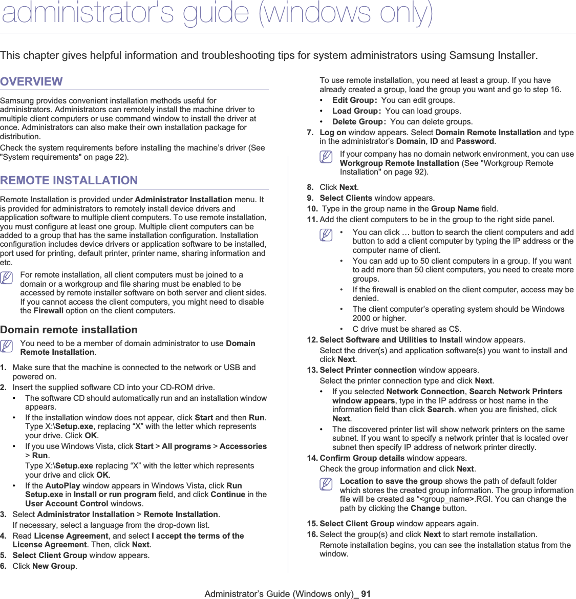 Administrator’s Guide (Windows only)_ 9113.administrator’s guide (windows only)This chapter gives helpful information and troubleshooting tips for system administrators using Samsung Installer.OVERVIEWSamsung provides convenient installation methods useful for administrators. Administrators can remotely install the machine driver to multiple client computers or use command window to install the driver at once. Administrators can also make their own installation package for distribution. Check the system requirements before installing the machine’s driver (See &quot;System requirements&quot; on page 22).REMOTE INSTALLATIONRemote Installation is provided under Administrator Installation menu. It is provided for administrators to remotely install device drivers and application software to multiple client computers. To use remote installation, you must configure at least one group. Multiple client computers can be added to a group that has the same installation configuration. Installation configuration includes device drivers or application software to be installed, port used for printing, default printer, printer name, sharing information and etc.For remote installation, all client computers must be joined to a domain or a workgroup and file sharing must be enabled to be accessed by remote installer software on both server and client sides. If you cannot access the client computers, you might need to disable the Firewall option on the client computers.Domain remote installationYou need to be a member of domain administrator to use Domain Remote Installation.1. Make sure that the machine is connected to the network or USB and powered on.2. Insert the supplied software CD into your CD-ROM drive.•The software CD should automatically run and an installation window appears.•If the installation window does not appear, click Start and then Run.Type X:\Setup.exe, replacing “X” with the letter which represents your drive. Click OK.•If you use Windows Vista, click Start &gt; All programs &gt; Accessories&gt;Run.Type X:\Setup.exe replacing “X” with the letter which represents your drive and click OK.•If the AutoPlay window appears in Windows Vista, click RunSetup.exe in Install or run program field, and click Continue in the User Account Control windows.3. Select Administrator Installation &gt; Remote Installation.If necessary, select a language from the drop-down list.4. Read License Agreement, and select I accept the terms of the License Agreement. Then, click Next.5. Select Client Group window appears. 6. Click New Group.To use remote installation, you need at least a group. If you have already created a group, load the group you want and go to step 16. •Edit Group: You can edit groups.•Load Group: You can load groups. •Delete Group: You can delete groups.7. Log on window appears. Select Domain Remote Installation and type in the administrator’s Domain,ID and Password.If your company has no domain network environment, you can use Workgroup Remote Installation (See &quot;Workgroup Remote Installation&quot; on page 92).8. Click Next.9. Select Clients window appears. 10.  Type in the group name in the Group Name field.11. Add the client computers to be in the group to the right side panel. • You can click … button to search the client computers and add button to add a client computer by typing the IP address or the computer name of client.• You can add up to 50 client computers in a group. If you want to add more than 50 client computers, you need to create more groups. • If the firewall is enabled on the client computer, access may be denied.• The client computer’s operating system should be Windows 2000 or higher.• C drive must be shared as C$.12. Select Software and Utilities to Install window appears.Select the driver(s) and application software(s) you want to install and click Next.13. Select Printer connection window appears. Select the printer connection type and click Next.•If you selected Network Connection,Search Network Printers window appears, type in the IP address or host name in the information field than click Search. when you are finished, click Next.•The discovered printer list will show network printers on the same subnet. If you want to specify a network printer that is located over subnet then specify IP address of network printer directly.14. Confirm Group details window appears. Check the group information and click Next.Location to save the group shows the path of default folder which stores the created group information. The group information file will be created as “&lt;group_name&gt;.RGI. You can change the path by clicking the Change button. 15. Select Client Group window appears again.16. Select the group(s) and click Next to start remote installation.Remote installation begins, you can see the installation status from the window. 