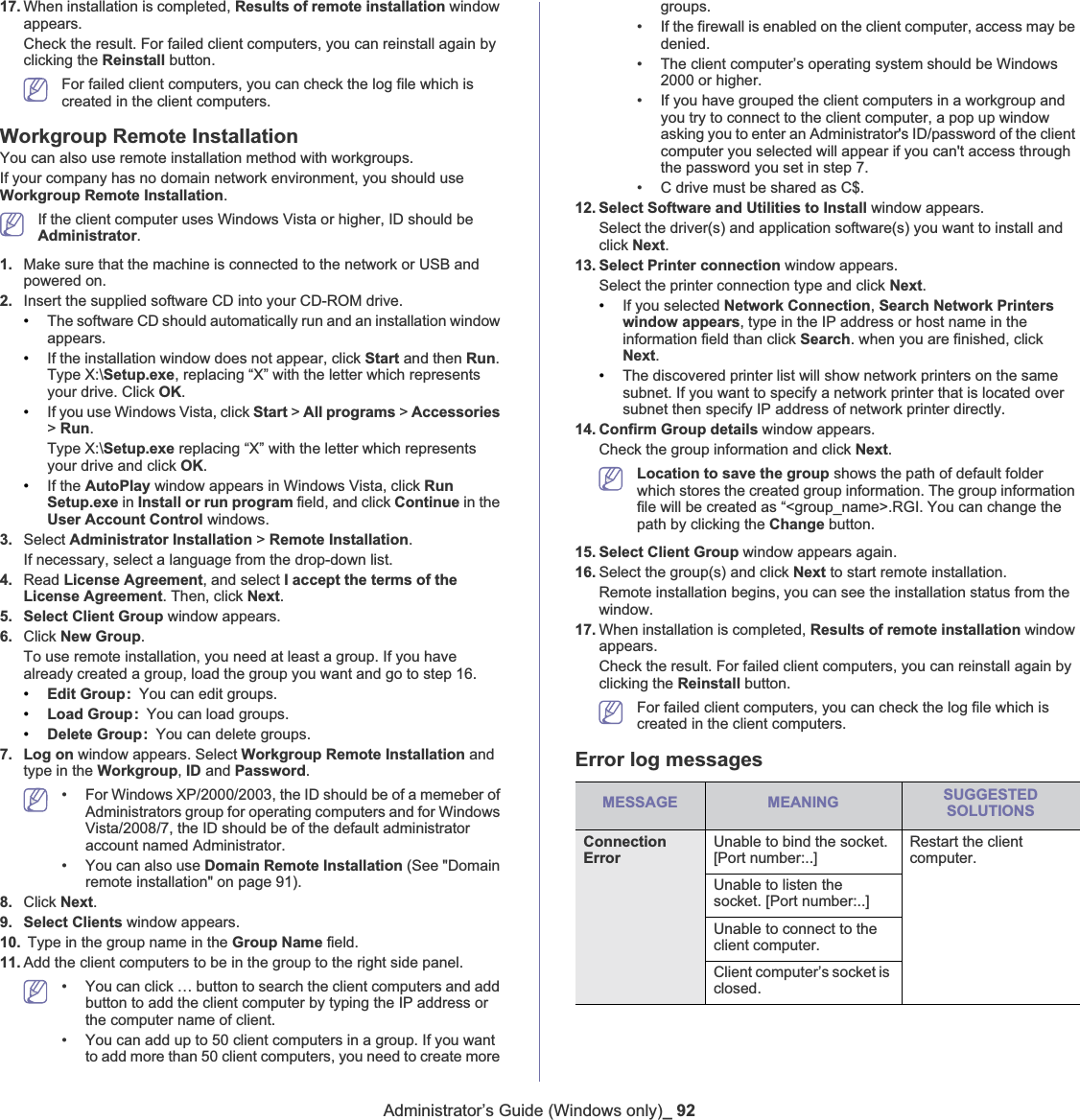 Administrator’s Guide (Windows only)_ 9217. When installation is completed, Results of remote installation window appears. Check the result. For failed client computers, you can reinstall again by clicking the Reinstall button.For failed client computers, you can check the log file which is created in the client computers.Workgroup Remote InstallationYou can also use remote installation method with workgroups. If your company has no domain network environment, you should use Workgroup Remote Installation.If the client computer uses Windows Vista or higher, ID should be Administrator.1. Make sure that the machine is connected to the network or USB and powered on.2. Insert the supplied software CD into your CD-ROM drive.•The software CD should automatically run and an installation window appears.•If the installation window does not appear, click Start and then Run.Type X:\Setup.exe, replacing “X” with the letter which represents your drive. Click OK.•If you use Windows Vista, click Start &gt; All programs &gt; Accessories&gt;Run.Type X:\Setup.exe replacing “X” with the letter which represents your drive and click OK.•If the AutoPlay window appears in Windows Vista, click RunSetup.exe in Install or run program field, and click Continue in the User Account Control windows.3. Select Administrator Installation &gt; Remote Installation.If necessary, select a language from the drop-down list.4. Read License Agreement, and select I accept the terms of the License Agreement. Then, click Next.5. Select Client Group window appears. 6. Click New Group.To use remote installation, you need at least a group. If you have already created a group, load the group you want and go to step 16. •Edit Group: You can edit groups.•Load Group: You can load groups. •Delete Group: You can delete groups.7. Log on window appears. Select Workgroup Remote Installation and type in the Workgroup,ID and Password.• For Windows XP/2000/2003, the ID should be of a memeber of Administrators group for operating computers and for Windows Vista/2008/7, the ID should be of the default administrator account named Administrator. • You can also use Domain Remote Installation (See &quot;Domain remote installation&quot; on page 91).8. Click Next.9. Select Clients window appears. 10.  Type in the group name in the Group Name field.11. Add the client computers to be in the group to the right side panel. • You can click … button to search the client computers and add button to add the client computer by typing the IP address or the computer name of client.• You can add up to 50 client computers in a group. If you want to add more than 50 client computers, you need to create more groups. • If the firewall is enabled on the client computer, access may be denied.• The client computer’s operating system should be Windows 2000 or higher.• If you have grouped the client computers in a workgroup and you try to connect to the client computer, a pop up window asking you to enter an Administrator&apos;s ID/password of the client computer you selected will appear if you can&apos;t access through the password you set in step 7. • C drive must be shared as C$.12. Select Software and Utilities to Install window appears.Select the driver(s) and application software(s) you want to install and click Next.13. Select Printer connection window appears. Select the printer connection type and click Next.•If you selected Network Connection,Search Network Printers window appears, type in the IP address or host name in the information field than click Search. when you are finished, click Next.•The discovered printer list will show network printers on the same subnet. If you want to specify a network printer that is located over subnet then specify IP address of network printer directly.14. Confirm Group details window appears. Check the group information and click Next.Location to save the group shows the path of default folder which stores the created group information. The group information file will be created as “&lt;group_name&gt;.RGI. You can change the path by clicking the Change button. 15. Select Client Group window appears again.16. Select the group(s) and click Next to start remote installation.Remote installation begins, you can see the installation status from the window. 17. When installation is completed, Results of remote installation window appears. Check the result. For failed client computers, you can reinstall again by clicking the Reinstall button.For failed client computers, you can check the log file which is created in the client computers.Error log messagesMESSAGE MEANING SUGGESTEDSOLUTIONSConnection ErrorUnable to bind the socket. [Port number:..]Restart the client computer.Unable to listen the socket. [Port number:..]Unable to connect to the client computer.Client computer’s socket is closed.