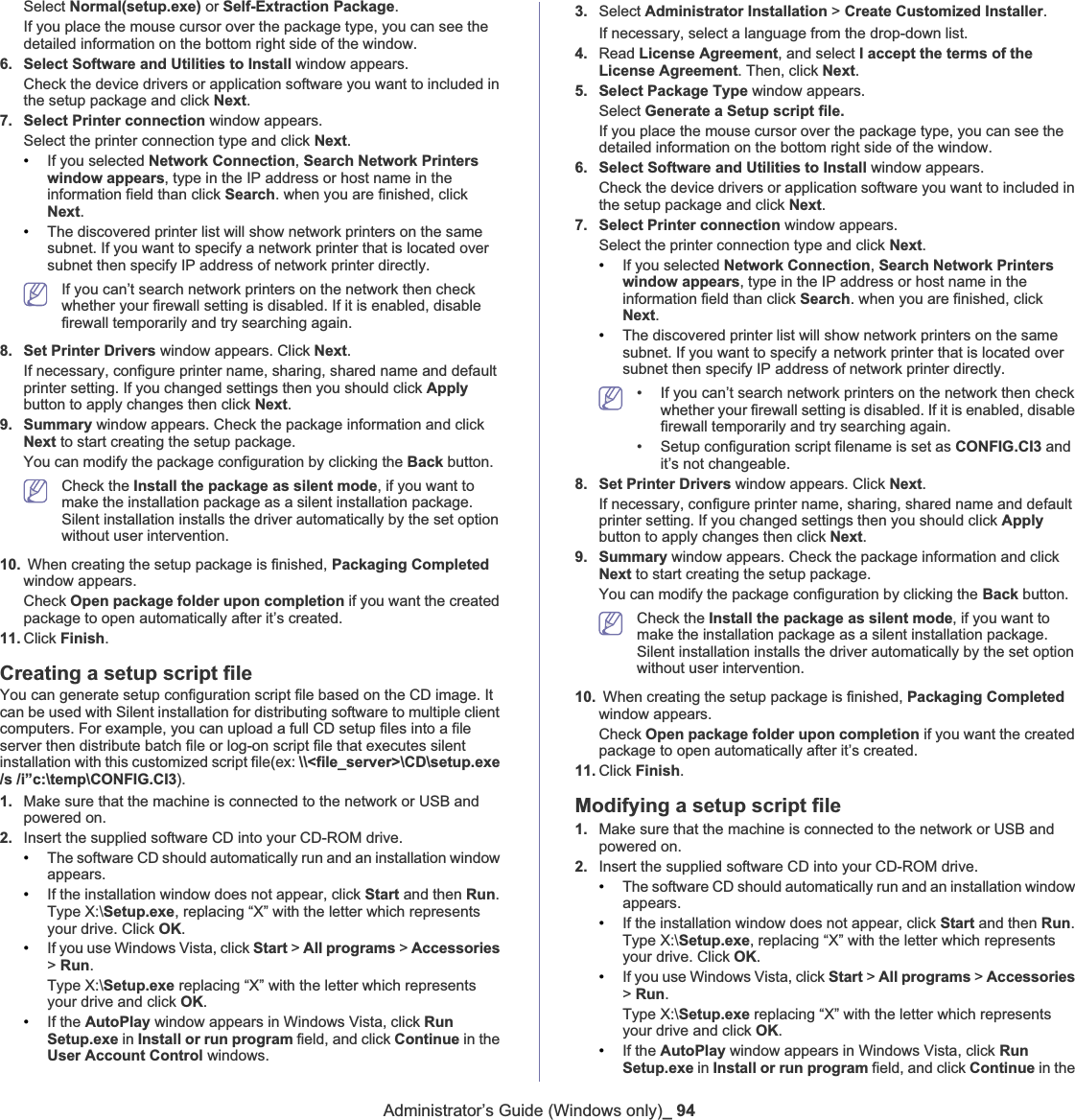 Administrator’s Guide (Windows only)_ 94Select Normal(setup.exe) or Self-Extraction Package.If you place the mouse cursor over the package type, you can see the detailed information on the bottom right side of the window. 6. Select Software and Utilities to Install window appears.Check the device drivers or application software you want to included in the setup package and click Next.7. Select Printer connection window appears. Select the printer connection type and click Next.•If you selected Network Connection,Search Network Printers window appears, type in the IP address or host name in the information field than click Search. when you are finished, click Next.•The discovered printer list will show network printers on the same subnet. If you want to specify a network printer that is located over subnet then specify IP address of network printer directly.If you can’t search network printers on the network then check whether your firewall setting is disabled. If it is enabled, disable firewall temporarily and try searching again.8. Set Printer Drivers window appears. Click Next.If necessary, configure printer name, sharing, shared name and default printer setting. If you changed settings then you should click Applybutton to apply changes then click Next.9. Summary window appears. Check the package information and click Next to start creating the setup package. You can modify the package configuration by clicking the Back button. Check the Install the package as silent mode, if you want to make the installation package as a silent installation package. Silent installation installs the driver automatically by the set option without user intervention. 10.  When creating the setup package is finished, Packaging Completedwindow appears. Check Open package folder upon completion if you want the created package to open automatically after it’s created. 11. Click Finish.Creating a setup script fileYou can generate setup configuration script file based on the CD image. It can be used with Silent installation for distributing software to multiple client computers. For example, you can upload a full CD setup files into a file server then distribute batch file or log-on script file that executes silent installation with this customized script file(ex: \\&lt;file_server&gt;\CD\setup.exe /s /i”c:\temp\CONFIG.CI3).1. Make sure that the machine is connected to the network or USB and powered on.2. Insert the supplied software CD into your CD-ROM drive.•The software CD should automatically run and an installation window appears.•If the installation window does not appear, click Start and then Run.Type X:\Setup.exe, replacing “X” with the letter which represents your drive. Click OK.•If you use Windows Vista, click Start &gt; All programs &gt; Accessories&gt;Run.Type X:\Setup.exe replacing “X” with the letter which represents your drive and click OK.•If the AutoPlay window appears in Windows Vista, click RunSetup.exe in Install or run program field, and click Continue in the User Account Control windows.3. Select Administrator Installation &gt; Create Customized Installer.If necessary, select a language from the drop-down list.4. Read License Agreement, and select I accept the terms of the License Agreement. Then, click Next.5. Select Package Type window appears. Select Generate a Setup script file.If you place the mouse cursor over the package type, you can see the detailed information on the bottom right side of the window. 6. Select Software and Utilities to Install window appears.Check the device drivers or application software you want to included in the setup package and click Next.7. Select Printer connection window appears. Select the printer connection type and click Next.•If you selected Network Connection,Search Network Printers window appears, type in the IP address or host name in the information field than click Search. when you are finished, click Next.•The discovered printer list will show network printers on the same subnet. If you want to specify a network printer that is located over subnet then specify IP address of network printer directly.• If you can’t search network printers on the network then check whether your firewall setting is disabled. If it is enabled, disable firewall temporarily and try searching again.• Setup configuration script filename is set as CONFIG.CI3 and it’s not changeable.8. Set Printer Drivers window appears. Click Next.If necessary, configure printer name, sharing, shared name and default printer setting. If you changed settings then you should click Applybutton to apply changes then click Next.9. Summary window appears. Check the package information and click Next to start creating the setup package. You can modify the package configuration by clicking the Back button. Check the Install the package as silent mode, if you want to make the installation package as a silent installation package. Silent installation installs the driver automatically by the set option without user intervention. 10.  When creating the setup package is finished, Packaging Completedwindow appears. Check Open package folder upon completion if you want the created package to open automatically after it’s created. 11. Click Finish.Modifying a setup script file1. Make sure that the machine is connected to the network or USB and powered on.2. Insert the supplied software CD into your CD-ROM drive.•The software CD should automatically run and an installation window appears.•If the installation window does not appear, click Start and then Run.Type X:\Setup.exe, replacing “X” with the letter which represents your drive. Click OK.•If you use Windows Vista, click Start &gt; All programs &gt; Accessories&gt;Run.Type X:\Setup.exe replacing “X” with the letter which represents your drive and click OK.•If the AutoPlay window appears in Windows Vista, click RunSetup.exe in Install or run program field, and click Continue in the 