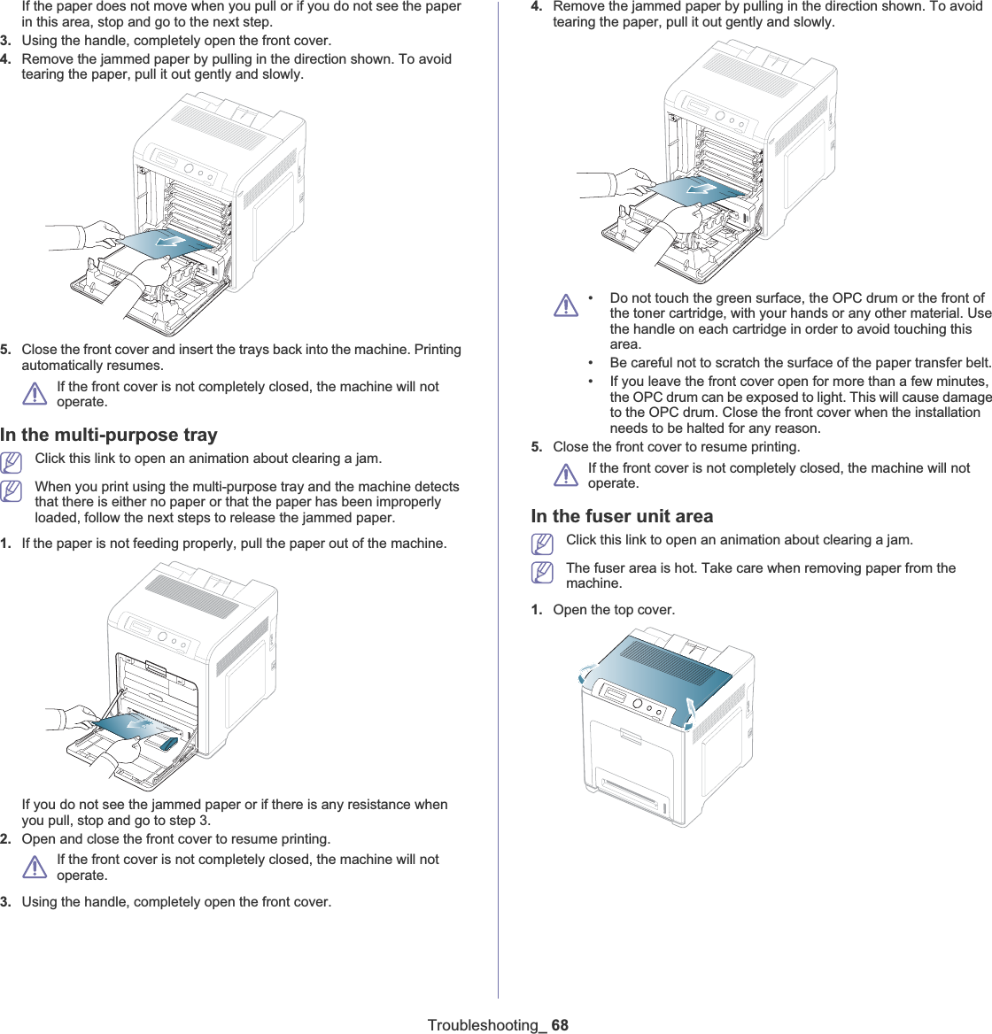 Troubleshooting_ 68If the paper does not move when you pull or if you do not see the paper in this area, stop and go to the next step.3. Using the handle, completely open the front cover.4. Remove the jammed paper by pulling in the direction shown. To avoid tearing the paper, pull it out gently and slowly.5. Close the front cover and insert the trays back into the machine. Printing automatically resumes.If the front cover is not completely closed, the machine will not operate. In the multi-purpose trayClick this link to open an animation about clearing a jam.When you print using the multi-purpose tray and the machine detects that there is either no paper or that the paper has been improperly loaded, follow the next steps to release the jammed paper.1. If the paper is not feeding properly, pull the paper out of the machine.If you do not see the jammed paper or if there is any resistance when you pull, stop and go to step 3.2. Open and close the front cover to resume printing.If the front cover is not completely closed, the machine will not operate. 3. Using the handle, completely open the front cover.4. Remove the jammed paper by pulling in the direction shown. To avoid tearing the paper, pull it out gently and slowly.• Do not touch the green surface, the OPC drum or the front of the toner cartridge, with your hands or any other material. Use the handle on each cartridge in order to avoid touching this area.• Be careful not to scratch the surface of the paper transfer belt.• If you leave the front cover open for more than a few minutes, the OPC drum can be exposed to light. This will cause damage to the OPC drum. Close the front cover when the installation needs to be halted for any reason.5. Close the front cover to resume printing.If the front cover is not completely closed, the machine will not operate. In the fuser unit areaClick this link to open an animation about clearing a jam.The fuser area is hot. Take care when removing paper from the machine.1. Open the top cover.