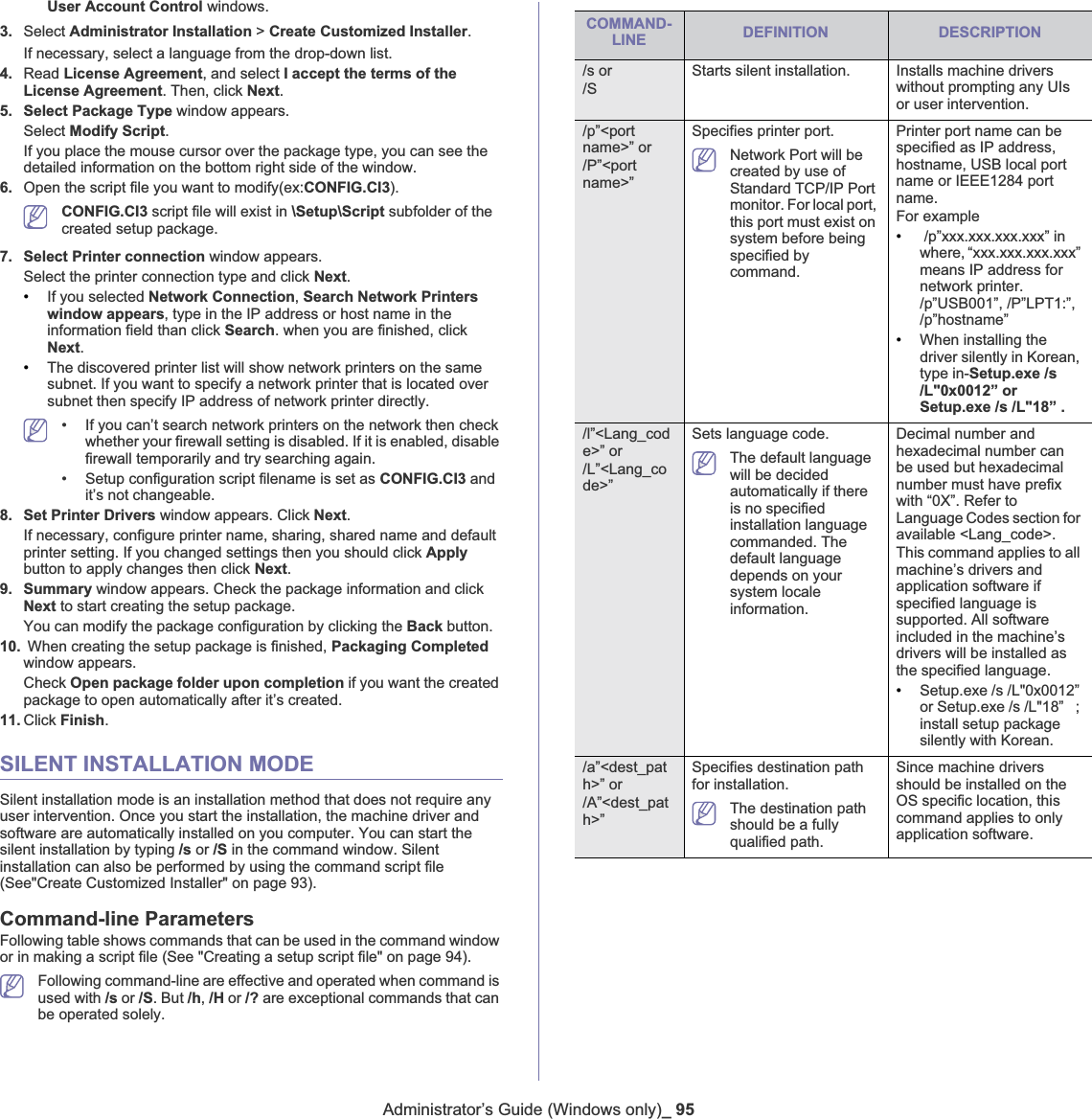 Administrator’s Guide (Windows only)_ 95User Account Control windows.3. Select Administrator Installation &gt; Create Customized Installer.If necessary, select a language from the drop-down list.4. Read License Agreement, and select I accept the terms of the License Agreement. Then, click Next.5. Select Package Type window appears. Select Modify Script.If you place the mouse cursor over the package type, you can see the detailed information on the bottom right side of the window. 6. Open the script file you want to modify(ex:CONFIG.CI3).CONFIG.CI3 script file will exist in \Setup\Script subfolder of the created setup package.7. Select Printer connection window appears. Select the printer connection type and click Next.•If you selected Network Connection,Search Network Printers window appears, type in the IP address or host name in the information field than click Search. when you are finished, click Next.•The discovered printer list will show network printers on the same subnet. If you want to specify a network printer that is located over subnet then specify IP address of network printer directly.• If you can’t search network printers on the network then check whether your firewall setting is disabled. If it is enabled, disable firewall temporarily and try searching again.• Setup configuration script filename is set as CONFIG.CI3 and it’s not changeable.8. Set Printer Drivers window appears. Click Next.If necessary, configure printer name, sharing, shared name and default printer setting. If you changed settings then you should click Applybutton to apply changes then click Next.9. Summary window appears. Check the package information and click Next to start creating the setup package. You can modify the package configuration by clicking the Back button. 10.  When creating the setup package is finished, Packaging Completedwindow appears.Check Open package folder upon completion if you want the created package to open automatically after it’s created. 11. Click Finish.SILENT INSTALLATION MODESilent installation mode is an installation method that does not require any user intervention. Once you start the installation, the machine driver and software are automatically installed on you computer. You can start the silent installation by typing /s or /S in the command window. Silent installation can also be performed by using the command script file (See&quot;Create Customized Installer&quot; on page 93).Command-line ParametersFollowing table shows commands that can be used in the command window or in making a script file (See &quot;Creating a setup script file&quot; on page 94).Following command-line are effective and operated when command is used with /s or /S. But /h,/H or /? are exceptional commands that can be operated solely.COMMAND- LINE DEFINITION DESCRIPTION/s or/SStarts silent installation.  Installs machine drivers without prompting any UIs or user intervention./p”&lt;port name&gt;” or/P”&lt;portname&gt;”Specifies printer port.Network Port will be created by use of Standard TCP/IP Port monitor. For local port, this port must exist on system before being specified by command.Printer port name can be specified as IP address, hostname, USB local port name or IEEE1284 port name.For example• /p”xxx.xxx.xxx.xxx” in where, “xxx.xxx.xxx.xxx” means IP address for network printer. /p”USB001”, /P”LPT1:”, /p”hostname”•When installing the driver silently in Korean, type in-Setup.exe /s /L&quot;0x0012” or Setup.exe /s /L&quot;18” ./l”&lt;Lang_code&gt;” or/L”&lt;Lang_code&gt;”Sets language code.The default language will be decided automatically if there is no specified installation language commanded. The default language depends on your system locale information.Decimal number and hexadecimal number can be used but hexadecimal number must have prefix with “0X”. Refer to Language Codes section for available &lt;Lang_code&gt;.This command applies to all machine’s drivers and application software if specified language is supported. All software included in the machine’s drivers will be installed as the specified language.•Setup.exe /s /L&quot;0x0012” or Setup.exe /s /L&quot;18”   ; install setup package silently with Korean./a”&lt;dest_path&gt;” or/A”&lt;dest_path&gt;”Specifies destination path for installation. The destination path should be a fully qualified path.Since machine drivers should be installed on the OS specific location, this command applies to only application software.