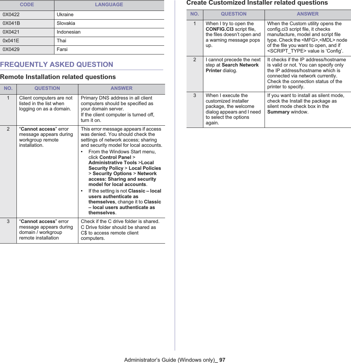 Administrator’s Guide (Windows only)_ 97FREQUENTLY ASKED QUESTIONRemote Installation related questionsNO. QUESTION ANSWER1 Client computers are not listed in the list whenlogging on as a domain.Primary DNS address in all client computers should be specified as your domain server.If the client computer is turned off, turn it on.2“Cannot access” error message appears during workgroup remote installation.This error message appears if access was denied. You should check the settings of network access; sharing and security model for local accounts.•From the Windows Start menu, click Control Panel &gt; Administrative Tools &gt;Local Security Policy &gt; Local Policies&gt;Security Options &gt; Network access: Sharing and security model for local accounts.•If the setting is not Classic – local users authenticate as themselves, change it to Classic – local users authenticate as themselves.3“Cannot access” error message appears during domain / workgroup remote installationCheck if the C drive folder is shared.C Drive folder should be shared as C$ to access remote client computers.Create Customized Installer related questionsNO. QUESTION ANSWER1 When I try to open the CONFIG.CI3 script file, the files doesn’t open and a warning message pops up.When the Custom utility opens the config.ci3 script file, it checks manufacture, model and script file type. Check the &lt;MFG&gt;,&lt;MDL&gt; node of the file you want to open, and if &lt;SCRIPT_TYPE&gt; value is ‘Config’.2 I cannot precede the next step at Search Network Printer dialog.It checks if the IP address/hostname is valid or not. You can specify only the IP address/hostname which is connected via network currently. Check the connection status of the printer to specify.3 When I execute the customized installer package, the welcome dialog appears and I need to select the options again.If you want to install as silent mode, check the Install the package as silent mode check box in the Summary window.0X0422 Ukraine 0X041B Slovakia 0X0421 Indonesian 0x041E Thai0X0429 FarsiCODE LANGUAGE