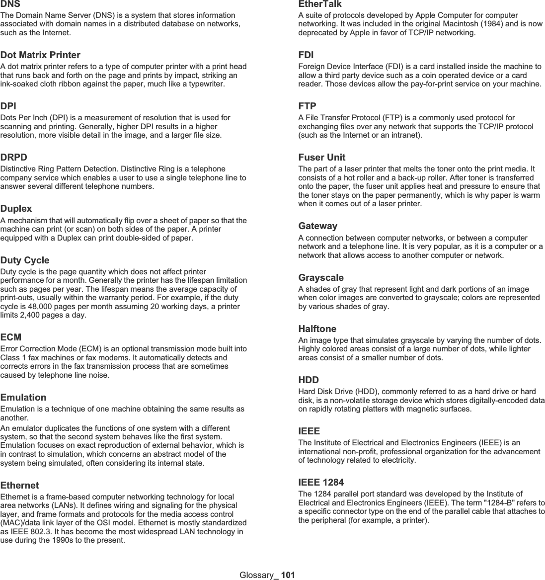 Glossary_ 101DNSThe Domain Name Server (DNS) is a system that stores information associated with domain names in a distributed database on networks, such as the Internet.Dot Matrix PrinterA dot matrix printer refers to a type of computer printer with a print head that runs back and forth on the page and prints by impact, striking an ink-soaked cloth ribbon against the paper, much like a typewriter.DPIDots Per Inch (DPI) is a measurement of resolution that is used for scanning and printing. Generally, higher DPI results in a higher resolution, more visible detail in the image, and a larger file size.DRPDDistinctive Ring Pattern Detection. Distinctive Ring is a telephone company service which enables a user to use a single telephone line to answer several different telephone numbers.DuplexA mechanism that will automatically flip over a sheet of paper so that the machine can print (or scan) on both sides of the paper. A printer equipped with a Duplex can print double-sided of paper.Duty CycleDuty cycle is the page quantity which does not affect printer performance for a month. Generally the printer has the lifespan limitation such as pages per year. The lifespan means the average capacity of print-outs, usually within the warranty period. For example, if the duty cycle is 48,000 pages per month assuming 20 working days, a printer limits 2,400 pages a day.ECMError Correction Mode (ECM) is an optional transmission mode built into Class 1 fax machines or fax modems. It automatically detects and corrects errors in the fax transmission process that are sometimes caused by telephone line noise.EmulationEmulation is a technique of one machine obtaining the same results as another.An emulator duplicates the functions of one system with a different system, so that the second system behaves like the first system. Emulation focuses on exact reproduction of external behavior, which is in contrast to simulation, which concerns an abstract model of the system being simulated, often considering its internal state.EthernetEthernet is a frame-based computer networking technology for local area networks (LANs). It defines wiring and signaling for the physical layer, and frame formats and protocols for the media access control (MAC)/data link layer of the OSI model. Ethernet is mostly standardized as IEEE 802.3. It has become the most widespread LAN technology in use during the 1990s to the present.EtherTalkA suite of protocols developed by Apple Computer for computer networking. It was included in the original Macintosh (1984) and is now deprecated by Apple in favor of TCP/IP networking. FDIForeign Device Interface (FDI) is a card installed inside the machine to allow a third party device such as a coin operated device or a card reader. Those devices allow the pay-for-print service on your machine.FTPA File Transfer Protocol (FTP) is a commonly used protocol for exchanging files over any network that supports the TCP/IP protocol (such as the Internet or an intranet).Fuser Unit The part of a laser printer that melts the toner onto the print media. It consists of a hot roller and a back-up roller. After toner is transferred onto the paper, the fuser unit applies heat and pressure to ensure that the toner stays on the paper permanently, which is why paper is warm when it comes out of a laser printer.GatewayA connection between computer networks, or between a computer network and a telephone line. It is very popular, as it is a computer or a network that allows access to another computer or network.GrayscaleA shades of gray that represent light and dark portions of an image when color images are converted to grayscale; colors are represented by various shades of gray.HalftoneAn image type that simulates grayscale by varying the number of dots. Highly colored areas consist of a large number of dots, while lighter areas consist of a smaller number of dots.HDDHard Disk Drive (HDD), commonly referred to as a hard drive or hard disk, is a non-volatile storage device which stores digitally-encoded data on rapidly rotating platters with magnetic surfaces.IEEEThe Institute of Electrical and Electronics Engineers (IEEE) is an international non-profit, professional organization for the advancement of technology related to electricity.IEEE 1284The 1284 parallel port standard was developed by the Institute of Electrical and Electronics Engineers (IEEE). The term &quot;1284-B&quot; refers to a specific connector type on the end of the parallel cable that attaches to the peripheral (for example, a printer). 