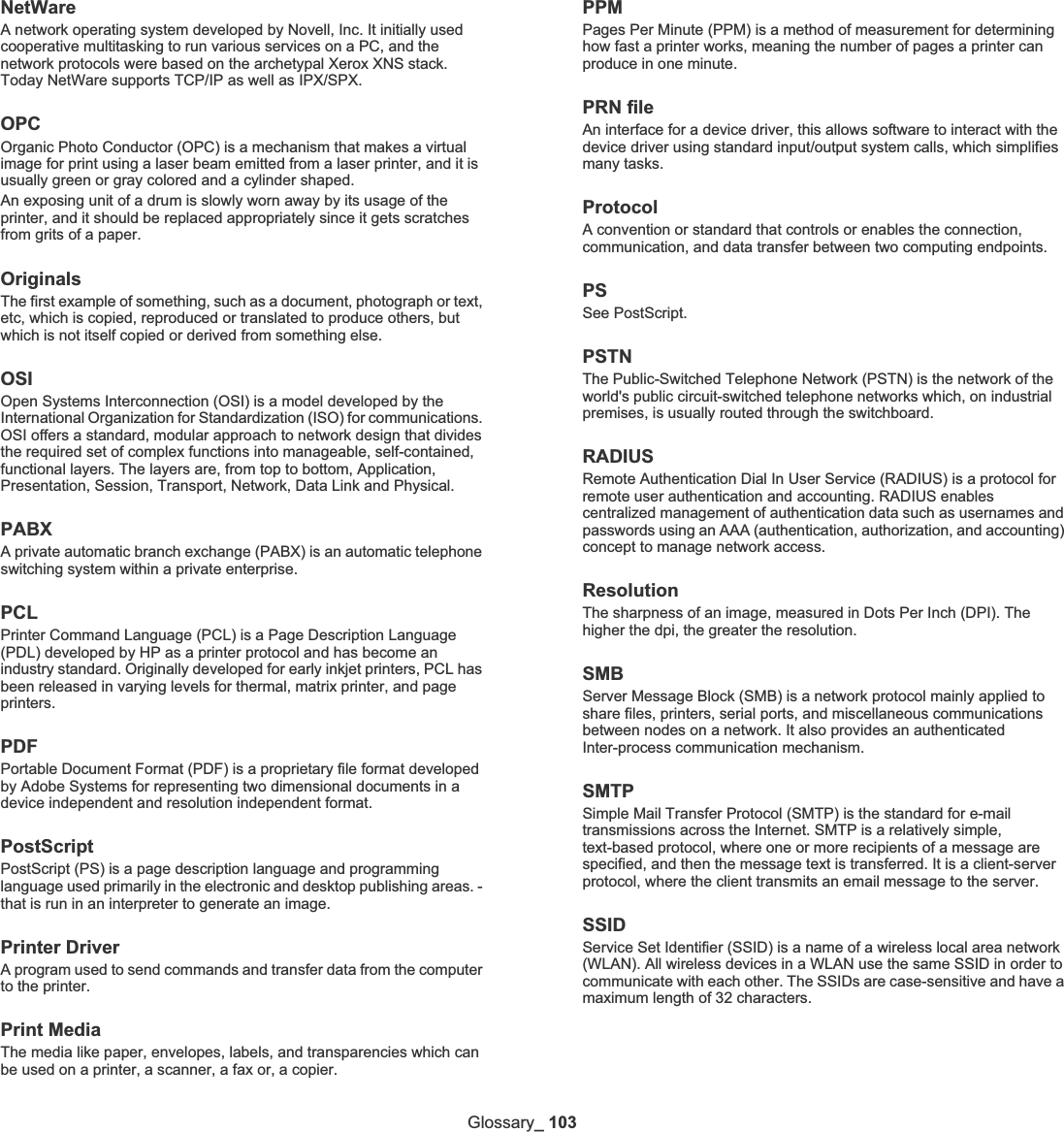Glossary_ 103NetWareA network operating system developed by Novell, Inc. It initially used cooperative multitasking to run various services on a PC, and the network protocols were based on the archetypal Xerox XNS stack. Today NetWare supports TCP/IP as well as IPX/SPX.OPCOrganic Photo Conductor (OPC) is a mechanism that makes a virtual image for print using a laser beam emitted from a laser printer, and it is usually green or gray colored and a cylinder shaped. An exposing unit of a drum is slowly worn away by its usage of the printer, and it should be replaced appropriately since it gets scratches from grits of a paper.OriginalsThe first example of something, such as a document, photograph or text, etc, which is copied, reproduced or translated to produce others, but which is not itself copied or derived from something else.OSIOpen Systems Interconnection (OSI) is a model developed by the International Organization for Standardization (ISO) for communications. OSI offers a standard, modular approach to network design that divides the required set of complex functions into manageable, self-contained, functional layers. The layers are, from top to bottom, Application, Presentation, Session, Transport, Network, Data Link and Physical.PABXA private automatic branch exchange (PABX) is an automatic telephone switching system within a private enterprise.PCLPrinter Command Language (PCL) is a Page Description Language (PDL) developed by HP as a printer protocol and has become an industry standard. Originally developed for early inkjet printers, PCL has been released in varying levels for thermal, matrix printer, and page printers.PDFPortable Document Format (PDF) is a proprietary file format developed by Adobe Systems for representing two dimensional documents in a device independent and resolution independent format.PostScriptPostScript (PS) is a page description language and programming language used primarily in the electronic and desktop publishing areas. - that is run in an interpreter to generate an image.Printer DriverA program used to send commands and transfer data from the computer to the printer.Print MediaThe media like paper, envelopes, labels, and transparencies which can be used on a printer, a scanner, a fax or, a copier.PPMPages Per Minute (PPM) is a method of measurement for determining how fast a printer works, meaning the number of pages a printer can produce in one minute.PRN fileAn interface for a device driver, this allows software to interact with the device driver using standard input/output system calls, which simplifies many tasks. ProtocolA convention or standard that controls or enables the connection, communication, and data transfer between two computing endpoints.PSSee PostScript.PSTNThe Public-Switched Telephone Network (PSTN) is the network of the world&apos;s public circuit-switched telephone networks which, on industrial premises, is usually routed through the switchboard.RADIUSRemote Authentication Dial In User Service (RADIUS) is a protocol for remote user authentication and accounting. RADIUS enables centralized management of authentication data such as usernames and passwords using an AAA (authentication, authorization, and accounting) concept to manage network access.ResolutionThe sharpness of an image, measured in Dots Per Inch (DPI). The higher the dpi, the greater the resolution.SMBServer Message Block (SMB) is a network protocol mainly applied to share files, printers, serial ports, and miscellaneous communications between nodes on a network. It also provides an authenticated Inter-process communication mechanism.SMTPSimple Mail Transfer Protocol (SMTP) is the standard for e-mail transmissions across the Internet. SMTP is a relatively simple, text-based protocol, where one or more recipients of a message are specified, and then the message text is transferred. It is a client-server protocol, where the client transmits an email message to the server.SSIDService Set Identifier (SSID) is a name of a wireless local area network (WLAN). All wireless devices in a WLAN use the same SSID in order to communicate with each other. The SSIDs are case-sensitive and have a maximum length of 32 characters.