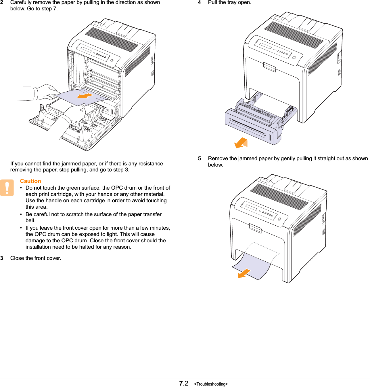 7.2   &lt;Troubleshooting&gt;2Carefully remove the paper by pulling in the direction as shown below. Go to step 7.If you cannot find the jammed paper, or if there is any resistance removing the paper, stop pulling, and go to step 3.Caution• Do not touch the green surface, the OPC drum or the front of each print cartridge, with your hands or any other material. Use the handle on each cartridge in order to avoid touching this area.• Be careful not to scratch the surface of the paper transfer belt.• If you leave the front cover open for more than a few minutes, the OPC drum can be exposed to light. This will cause damage to the OPC drum. Close the front cover should the installation need to be halted for any reason.3Close the front cover.4Pull the tray open. 5Remove the jammed paper by gently pulling it straight out as shown below.