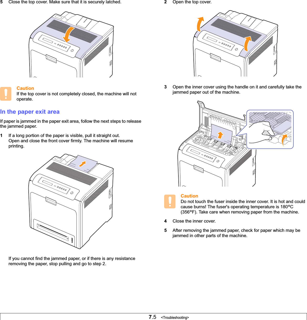 7.5   &lt;Troubleshooting&gt;5Close the top cover. Make sure that it is securely latched.CautionIf the top cover is not completely closed, the machine will not operate.In the paper exit areaIf paper is jammed in the paper exit area, follow the next steps to release the jammed paper.1If a long portion of the paper is visible, pull it straight out. Open and close the front cover firmly. The machine will resume printing.If you cannot find the jammed paper, or if there is any resistance removing the paper, stop pulling and go to step 2.2Open the top cover.3Open the inner cover using the handle on it and carefully take the jammed paper out of the machine. CautionDo not touch the fuser inside the inner cover. It is hot and could cause burns! The fuser&apos;s operating temperature is 180°C(356°F). Take care when removing paper from the machine.4Close the inner cover.5After removing the jammed paper, check for paper which may be jammed in other parts of the machine.
