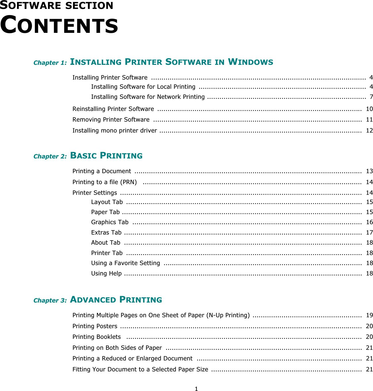 1SOFTWARE SECTIONCONTENTSChapter 1: INSTALLING PRINTER SOFTWARE IN WINDOWSInstalling Printer Software  ........................................................................................................  4Installing Software for Local Printing  .................................................................................  4Installing Software for Network Printing .............................................................................  7Reinstalling Printer Software  ...................................................................................................  10Removing Printer Software  .....................................................................................................  11Installing mono printer driver ..................................................................................................  12Chapter 2: BASIC PRINTINGPrinting a Document  ..............................................................................................................  13Printing to a file (PRN)   ..........................................................................................................  14Printer Settings  .....................................................................................................................  14Layout Tab  ..................................................................................................................  15Paper Tab ....................................................................................................................  15Graphics Tab  ...............................................................................................................  16Extras Tab ...................................................................................................................  17About Tab  ...................................................................................................................  18Printer Tab  ..................................................................................................................  18Using a Favorite Setting  ................................................................................................  18Using Help ...................................................................................................................  18Chapter 3: ADVANCED PRINTINGPrinting Multiple Pages on One Sheet of Paper (N-Up Printing) .....................................................  19Printing Posters .....................................................................................................................  20Printing Booklets   ..................................................................................................................  20Printing on Both Sides of Paper  ...............................................................................................  21Printing a Reduced or Enlarged Document  ................................................................................  21Fitting Your Document to a Selected Paper Size .........................................................................  21