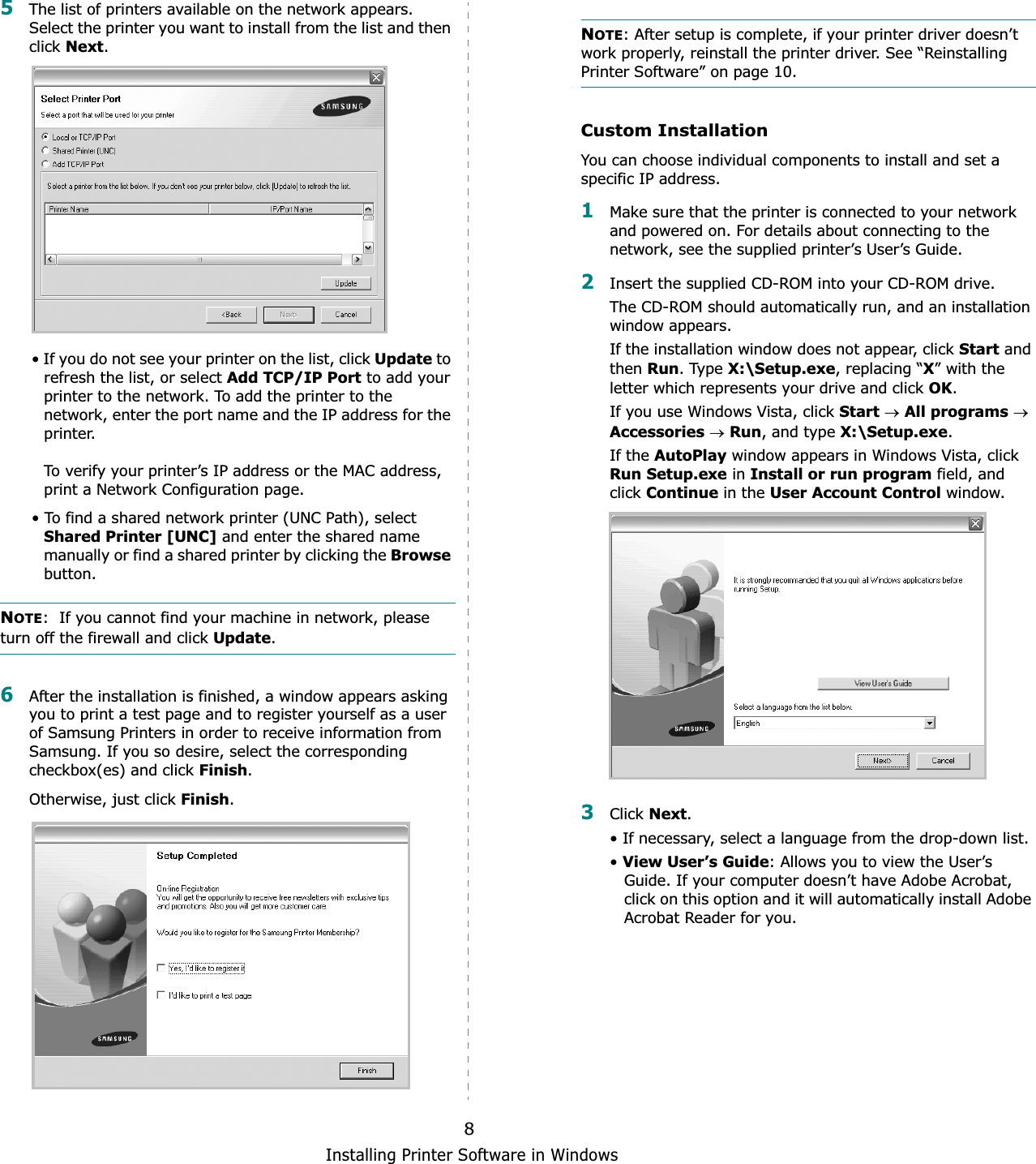 Installing Printer Software in Windows85The list of printers available on the network appears. Select the printer you want to install from the list and then click Next.• If you do not see your printer on the list, click Update to refresh the list, or select Add TCP/IP Port to add your printer to the network. To add the printer to the network, enter the port name and the IP address for the printer.To verify your printer’s IP address or the MAC address, print a Network Configuration page.• To find a shared network printer (UNC Path), select Shared Printer [UNC] and enter the shared name manually or find a shared printer by clicking the Browsebutton.NOTE:  If you cannot find your machine in network, please turn off the firewall and click Update.6After the installation is finished, a window appears asking you to print a test page and to register yourself as a user of Samsung Printers in order to receive information from Samsung. If you so desire, select the corresponding checkbox(es) and click Finish.Otherwise, just click Finish.NOTE: After setup is complete, if your printer driver doesn’t work properly, reinstall the printer driver. See “Reinstalling Printer Software” on page 10.Custom InstallationYou can choose individual components to install and set a specific IP address.1Make sure that the printer is connected to your network and powered on. For details about connecting to the network, see the supplied printer’s User’s Guide.2Insert the supplied CD-ROM into your CD-ROM drive.The CD-ROM should automatically run, and an installation window appears.If the installation window does not appear, click Start and then Run. Type X:\Setup.exe, replacing “X” with the letter which represents your drive and click OK.If you use Windows Vista, click StartoAll programsoAccessoriesoRun, and type X:\Setup.exe.If the AutoPlay window appears in Windows Vista, click Run Setup.exe in Install or run program field, and click Continue in the User Account Control window.3Click Next.• If necessary, select a language from the drop-down list.•View User’s Guide: Allows you to view the User’s Guide. If your computer doesn’t have Adobe Acrobat, click on this option and it will automatically install Adobe Acrobat Reader for you.