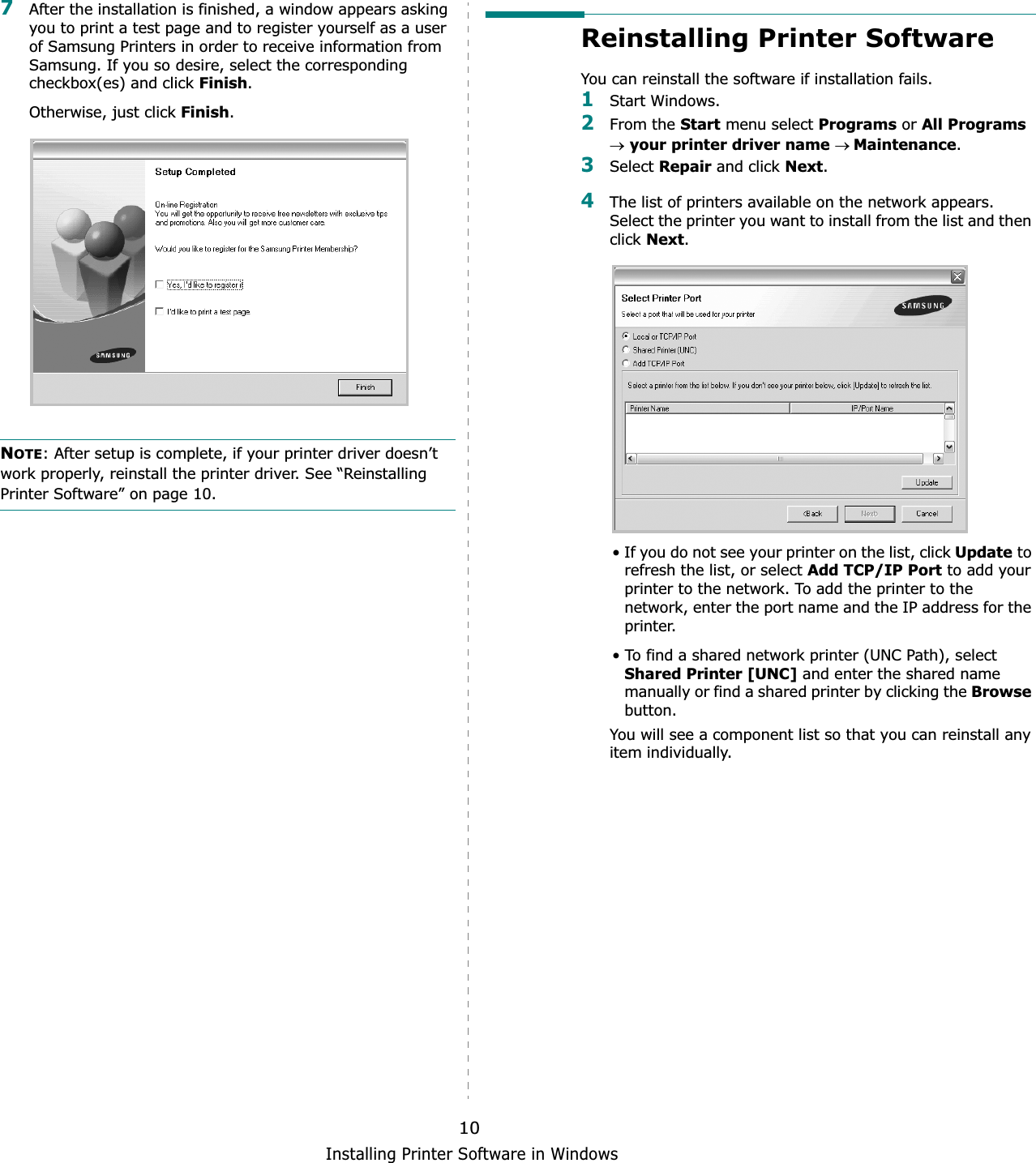 Installing Printer Software in Windows107After the installation is finished, a window appears asking you to print a test page and to register yourself as a user of Samsung Printers in order to receive information from Samsung. If you so desire, select the corresponding checkbox(es) and click Finish.Otherwise, just click Finish.NOTE: After setup is complete, if your printer driver doesn’t work properly, reinstall the printer driver. See “Reinstalling Printer Software” on page 10.Reinstalling Printer SoftwareYou can reinstall the software if installation fails.1Start Windows.2From the Start menu select Programs or All Programsoyour printer driver name oMaintenance.3Select Repair and click Next.4The list of printers available on the network appears. Select the printer you want to install from the list and then click Next.• If you do not see your printer on the list, click Update to refresh the list, or select Add TCP/IP Port to add your printer to the network. To add the printer to the network, enter the port name and the IP address for the printer.• To find a shared network printer (UNC Path), select Shared Printer [UNC] and enter the shared name manually or find a shared printer by clicking the Browsebutton.You will see a component list so that you can reinstall any item individually.