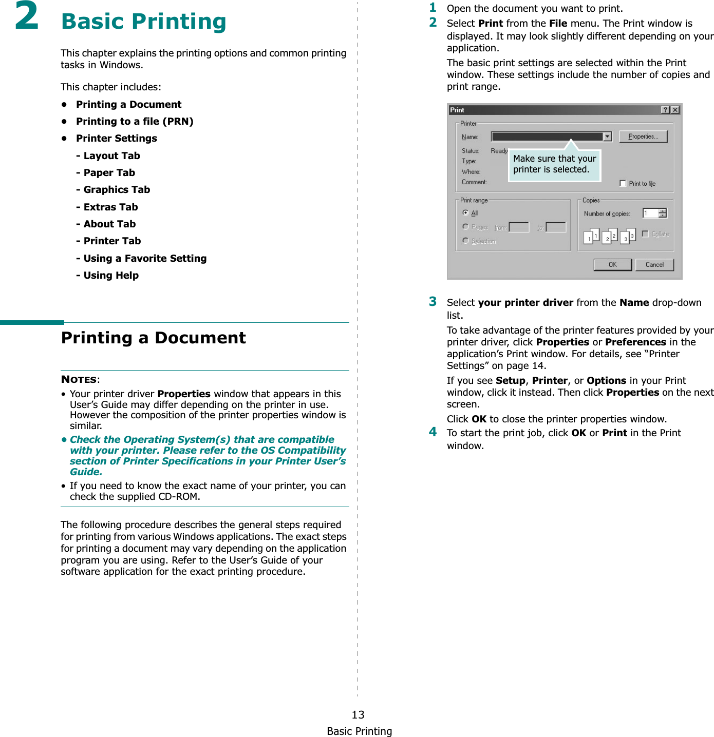 Basic Printing132Basic Printing This chapter explains the printing options and common printing tasks in Windows. This chapter includes:• Printing a Document• Printing to a file (PRN)• Printer Settings- Layout Tab- Paper Tab- Graphics Tab- Extras Tab- About Tab- Printer Tab- Using a Favorite Setting- Using HelpPrinting a DocumentNOTES:• Your printer driver Properties window that appears in this User’s Guide may differ depending on the printer in use. However the composition of the printer properties window is similar.• Check the Operating System(s) that are compatible with your printer. Please refer to the OS Compatibility section of Printer Specifications in your Printer User’s Guide.• If you need to know the exact name of your printer, you can check the supplied CD-ROM.The following procedure describes the general steps required for printing from various Windows applications. The exact steps for printing a document may vary depending on the application program you are using. Refer to the User’s Guide of your software application for the exact printing procedure.1Open the document you want to print.2Select Print from the File menu. The Print window is displayed. It may look slightly different depending on your application. The basic print settings are selected within the Print window. These settings include the number of copies and print range.3Select your printer driver from the Name drop-down list.To take advantage of the printer features provided by your printer driver, click Properties or Preferences in the application’s Print window. For details, see “Printer Settings” on page 14.If you see Setup,Printer, or Options in your Print window, click it instead. Then click Properties on the next screen.Click OK to close the printer properties window.4To start the print job, click OK or Print in the Print window.Make sure that your printer is selected.