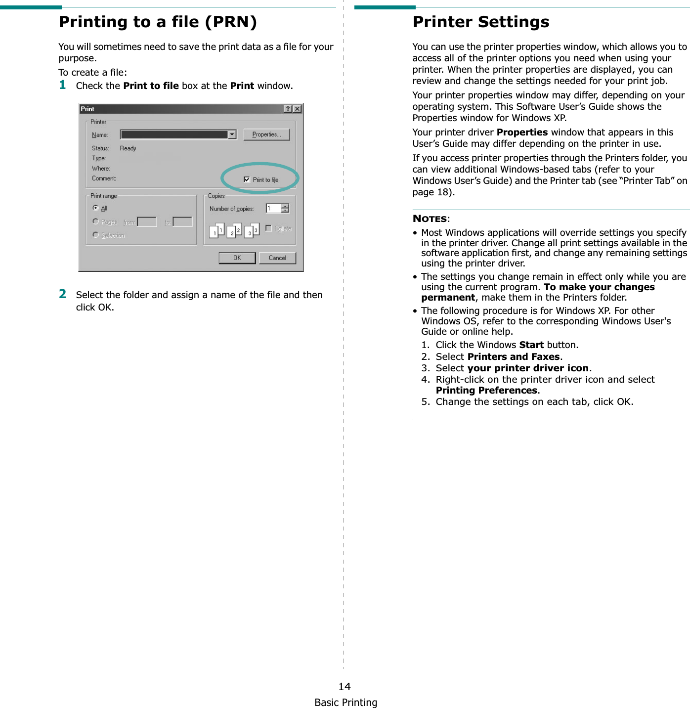 Basic Printing14Printing to a file (PRN)  You will sometimes need to save the print data as a file for your purpose. To create a file:1Check the Print to file box at the Print window.2Select the folder and assign a name of the file and then click OK.Printer SettingsYou can use the printer properties window, which allows you to access all of the printer options you need when using your printer. When the printer properties are displayed, you can review and change the settings needed for your print job. Your printer properties window may differ, depending on your operating system. This Software User’s Guide shows the Properties window for Windows XP.Your printer driver Properties window that appears in this User’s Guide may differ depending on the printer in use.If you access printer properties through the Printers folder, you can view additional Windows-based tabs (refer to your Windows User’s Guide) and the Printer tab (see “Printer Tab” on page 18).NOTES:• Most Windows applications will override settings you specify in the printer driver. Change all print settings available in the software application first, and change any remaining settings using the printer driver. • The settings you change remain in effect only while you are using the current program. To make your changes permanent, make them in the Printers folder. • The following procedure is for Windows XP. For other Windows OS, refer to the corresponding Windows User&apos;s Guide or online help.1. Click the Windows Start button.2. Select Printers and Faxes.3. Select your printer driver icon.4. Right-click on the printer driver icon and select Printing Preferences.5. Change the settings on each tab, click OK.