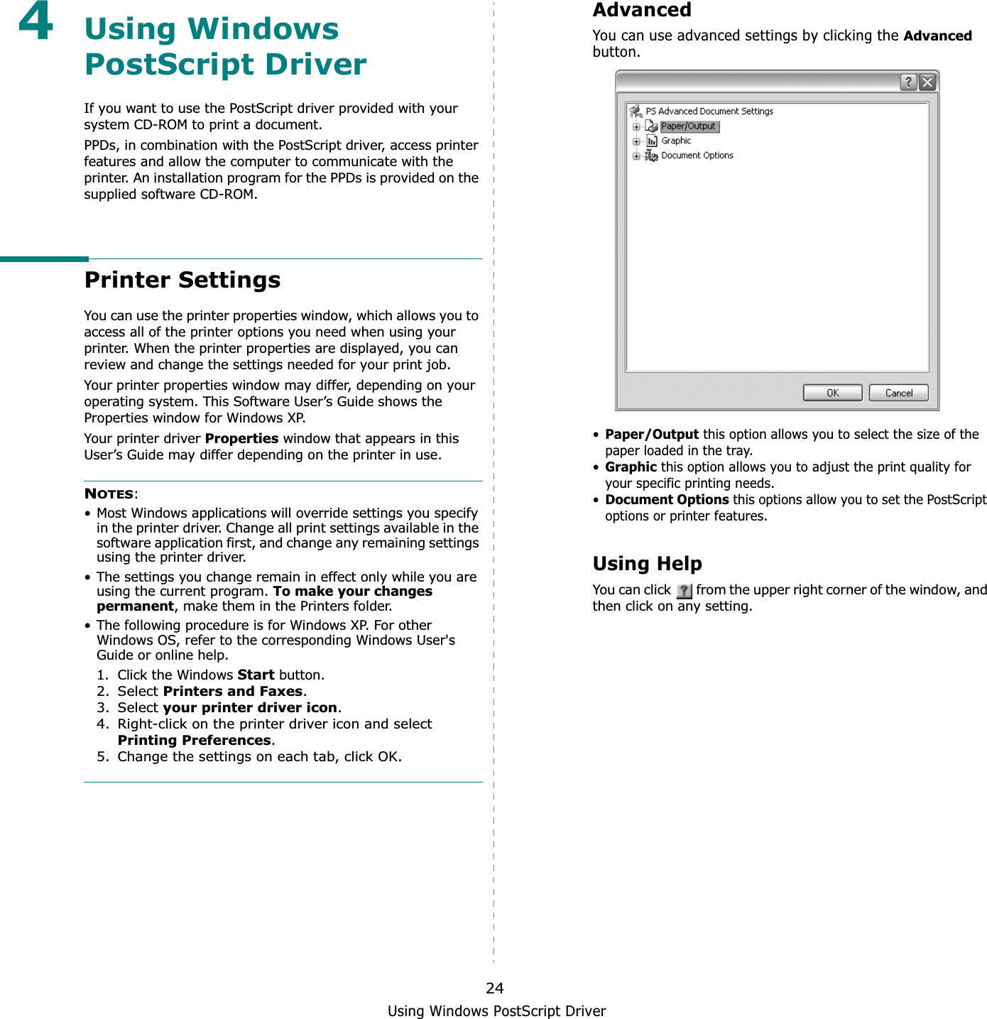 Using Windows PostScript Driver244Using Windows PostScript DriverIf you want to use the PostScript driver provided with your system CD-ROM to print a document.PPDs, in combination with the PostScript driver, access printer features and allow the computer to communicate with the printer. An installation program for the PPDs is provided on the supplied software CD-ROM. Printer SettingsYou can use the printer properties window, which allows you to access all of the printer options you need when using your printer. When the printer properties are displayed, you can review and change the settings needed for your print job. Your printer properties window may differ, depending on your operating system. This Software User’s Guide shows the Properties window for Windows XP.Your printer driver Properties window that appears in this User’s Guide may differ depending on the printer in use.NOTES:• Most Windows applications will override settings you specify in the printer driver. Change all print settings available in the software application first, and change any remaining settings using the printer driver. • The settings you change remain in effect only while you are using the current program. To make your changes permanent, make them in the Printers folder. • The following procedure is for Windows XP. For other Windows OS, refer to the corresponding Windows User&apos;s Guide or online help.1. Click the Windows Start button.2. Select Printers and Faxes.3. Select your printer driver icon.4. Right-click on the printer driver icon and select Printing Preferences.5. Change the settings on each tab, click OK.AdvancedYou can use advanced settings by clicking the Advancedbutton.•Paper/Output this option allows you to select the size of the paper loaded in the tray.•Graphicthis option allows you to adjust the print quality for your specific printing needs.•Document Optionsthis options allow you to set the PostScript options or printer features.Using HelpYou can click   from the upper right corner of the window, and then click on any setting. 