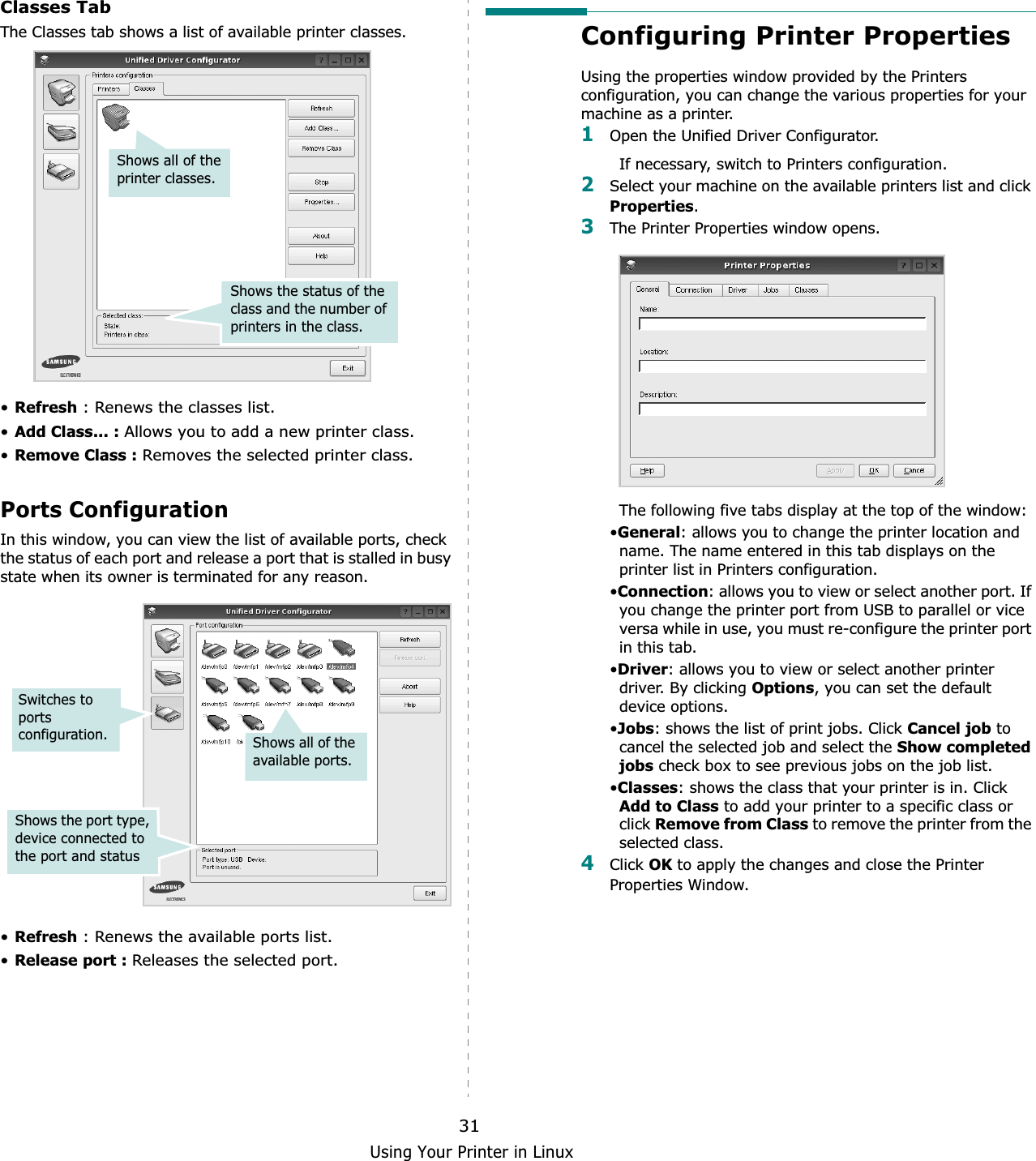 Using Your Printer in Linux31Classes TabThe Classes tab shows a list of available printer classes.•Refresh : Renews the classes list.•Add Class... : Allows you to add a new printer class.•Remove Class : Removes the selected printer class.Ports ConfigurationIn this window, you can view the list of available ports, check the status of each port and release a port that is stalled in busy state when its owner is terminated for any reason.•Refresh : Renews the available ports list.•Release port : Releases the selected port.Shows the status of the class and the number of printers in the class.Shows all of the printer classes.Switches to ports configuration.Shows the port type, device connected to the port and statusShows all of the available ports.Configuring Printer PropertiesUsing the properties window provided by the Printers configuration, you can change the various properties for your machine as a printer.1Open the Unified Driver Configurator.If necessary, switch to Printers configuration.2Select your machine on the available printers list and click Properties.3The Printer Properties window opens.The following five tabs display at the top of the window:•General: allows you to change the printer location and name. The name entered in this tab displays on the printer list in Printers configuration.•Connection: allows you to view or select another port. If you change the printer port from USB to parallel or vice versa while in use, you must re-configure the printer port in this tab.•Driver: allows you to view or select another printer driver. By clicking Options, you can set the default device options.•Jobs: shows the list of print jobs. Click Cancel job to cancel the selected job and select the Show completed jobs check box to see previous jobs on the job list.•Classes: shows the class that your printer is in. Click Add to Class to add your printer to a specific class or click Remove from Class to remove the printer from the selected class.4Click OK to apply the changes and close the Printer Properties Window.