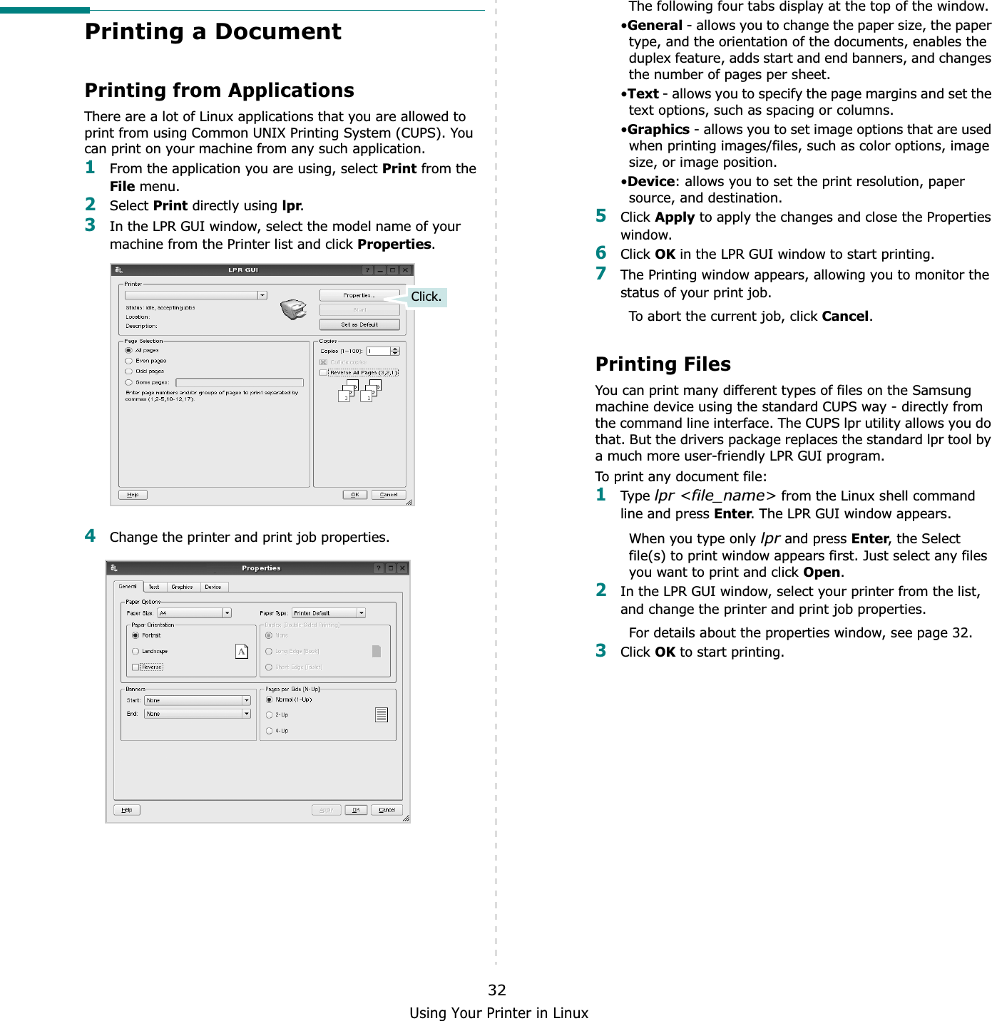 Using Your Printer in Linux32Printing a DocumentPrinting from ApplicationsThere are a lot of Linux applications that you are allowed to print from using Common UNIX Printing System (CUPS). You can print on your machine from any such application.1From the application you are using, select Print from the File menu.2Select Print directly using lpr.3In the LPR GUI window, select the model name of your machine from the Printer list and click Properties.4Change the printer and print job properties.Click.The following four tabs display at the top of the window.•General - allows you to change the paper size, the paper type, and the orientation of the documents, enables the duplex feature, adds start and end banners, and changes the number of pages per sheet.•Text - allows you to specify the page margins and set the text options, such as spacing or columns.•Graphics - allows you to set image options that are used when printing images/files, such as color options, image size, or image position.•Device: allows you to set the print resolution, paper source, and destination.5Click Apply to apply the changes and close the Properties window. 6Click OK in the LPR GUI window to start printing.7The Printing window appears, allowing you to monitor the status of your print job.To abort the current job, click Cancel.Printing FilesYou can print many different types of files on the Samsung machine device using the standard CUPS way - directly from the command line interface. The CUPS lpr utility allows you do that. But the drivers package replaces the standard lpr tool by a much more user-friendly LPR GUI program.To print any document file:1Type lpr &lt;file_name&gt; from the Linux shell command line and press Enter. The LPR GUI window appears.When you type only lpr and press Enter, the Select file(s) to print window appears first. Just select any files you want to print and click Open.2In the LPR GUI window, select your printer from the list, and change the printer and print job properties.For details about the properties window, see page 32.3Click OK to start printing.