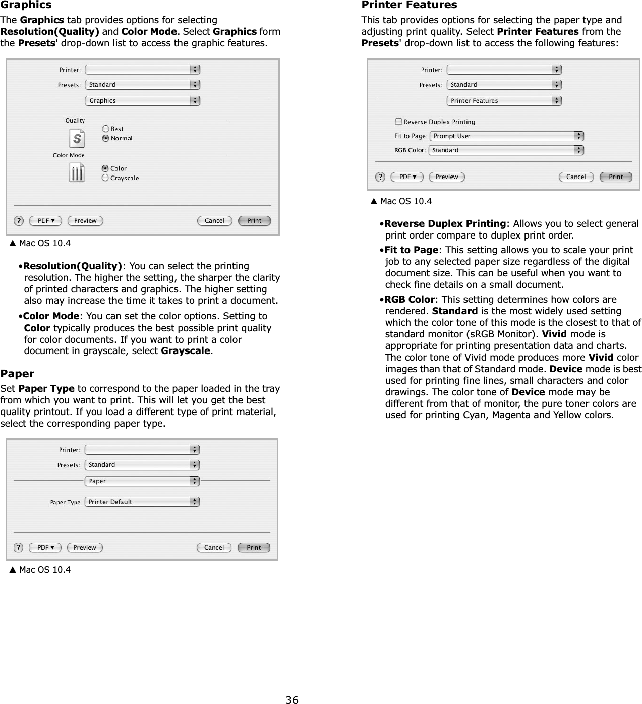 36GraphicsThe Graphics tab provides options for selecting Resolution(Quality) and Color Mode. Select Graphics form the Presets&apos; drop-down list to access the graphic features.•Resolution(Quality): You can select the printing resolution. The higher the setting, the sharper the clarity of printed characters and graphics. The higher setting also may increase the time it takes to print a document.•Color Mode: You can set the color options. Setting to Color typically produces the best possible print quality for color documents. If you want to print a color document in grayscale, select Grayscale.PaperSet Paper Type to correspond to the paper loaded in the tray from which you want to print. This will let you get the best quality printout. If you load a different type of print material, select the corresponding paper type.▲ Mac OS 10.4▲ Mac OS 10.4Printer FeaturesThis tab provides options for selecting the paper type and adjusting print quality. Select Printer Features from the Presets&apos; drop-down list to access the following features:•Reverse Duplex Printing: Allows you to select general print order compare to duplex print order.•Fit to Page: This setting allows you to scale your print job to any selected paper size regardless of the digital document size. This can be useful when you want to check fine details on a small document.•RGB Color: This setting determines how colors are rendered. Standard is the most widely used setting which the color tone of this mode is the closest to that of standard monitor (sRGB Monitor). Vivid mode is appropriate for printing presentation data and charts. The color tone of Vivid mode produces more Vivid color images than that of Standard mode. Device mode is best used for printing fine lines, small characters and color drawings. The color tone of Device mode may be different from that of monitor, the pure toner colors are used for printing Cyan, Magenta and Yellow colors. ▲ Mac OS 10.4