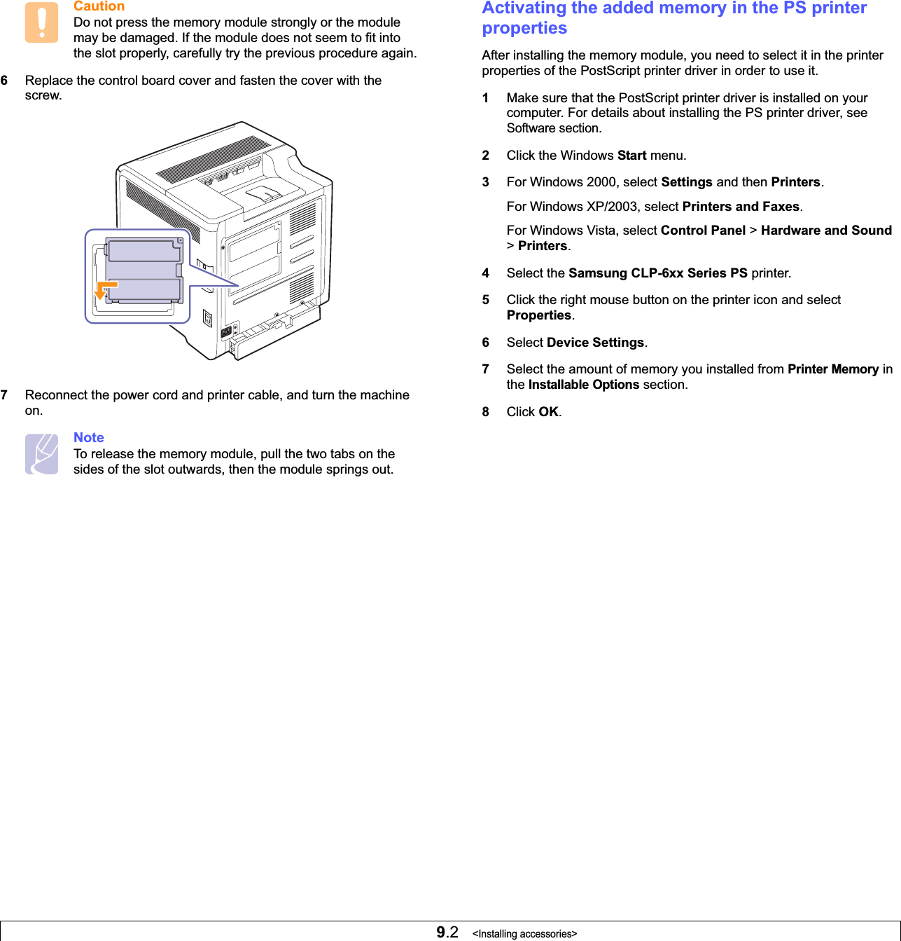 9.2   &lt;Installing accessories&gt;CautionDo not press the memory module strongly or the module may be damaged. If the module does not seem to fit into the slot properly, carefully try the previous procedure again.6Replace the control board cover and fasten the cover with the screw.7Reconnect the power cord and printer cable, and turn the machine on.NoteTo release the memory module, pull the two tabs on the sides of the slot outwards, then the module springs out. Activating the added memory in the PS printer propertiesAfter installing the memory module, you need to select it in the printer properties of the PostScript printer driver in order to use it.1Make sure that the PostScript printer driver is installed on your computer. For details about installing the PS printer driver, see Software section.2Click the Windows Start menu.3For Windows 2000, select Settings and then Printers.For Windows XP/2003, select Printers and Faxes.For Windows Vista, select Control Panel &gt; Hardware and Sound&gt;Printers.4Select the Samsung CLP-6xx Series PS printer.5Click the right mouse button on the printer icon and select Properties.6Select Device Settings.7Select the amount of memory you installed from Printer Memory in the Installable Options section.8Click OK.