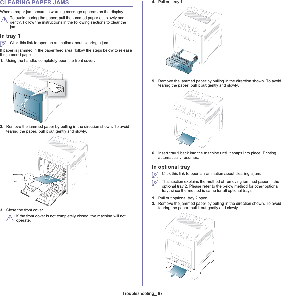 Troubleshooting_ 67CLEARING PAPER JAMSWhen a paper jam occurs, a warning message appears on the display. To avoid tearing the paper, pull the jammed paper out slowly and gently. Follow the instructions in the following sections to clear the jam. In tray 1Click this link to open an animation about clearing a jam.If paper is jammed in the paper feed area, follow the steps below to release the jammed paper.1. Using the handle, completely open the front cover.2. Remove the jammed paper by pulling in the direction shown. To avoid tearing the paper, pull it out gently and slowly.3. Close the front cover.If the front cover is not completely closed, the machine will not operate. 4. Pull out tray 1.5. Remove the jammed paper by pulling in the direction shown. To avoid tearing the paper, pull it out gently and slowly.6. Insert tray 1 back into the machine until it snaps into place. Printing automatically resumes.In optional trayClick this link to open an animation about clearing a jam.This section explains the method of removing jammed paper in the optional tray 2. Please refer to the below method for other optional tray, since the method is same for all optional trays.1. Pull out optional tray 2 open.2. Remove the jammed paper by pulling in the direction shown. To avoid tearing the paper, pull it out gently and slowly.