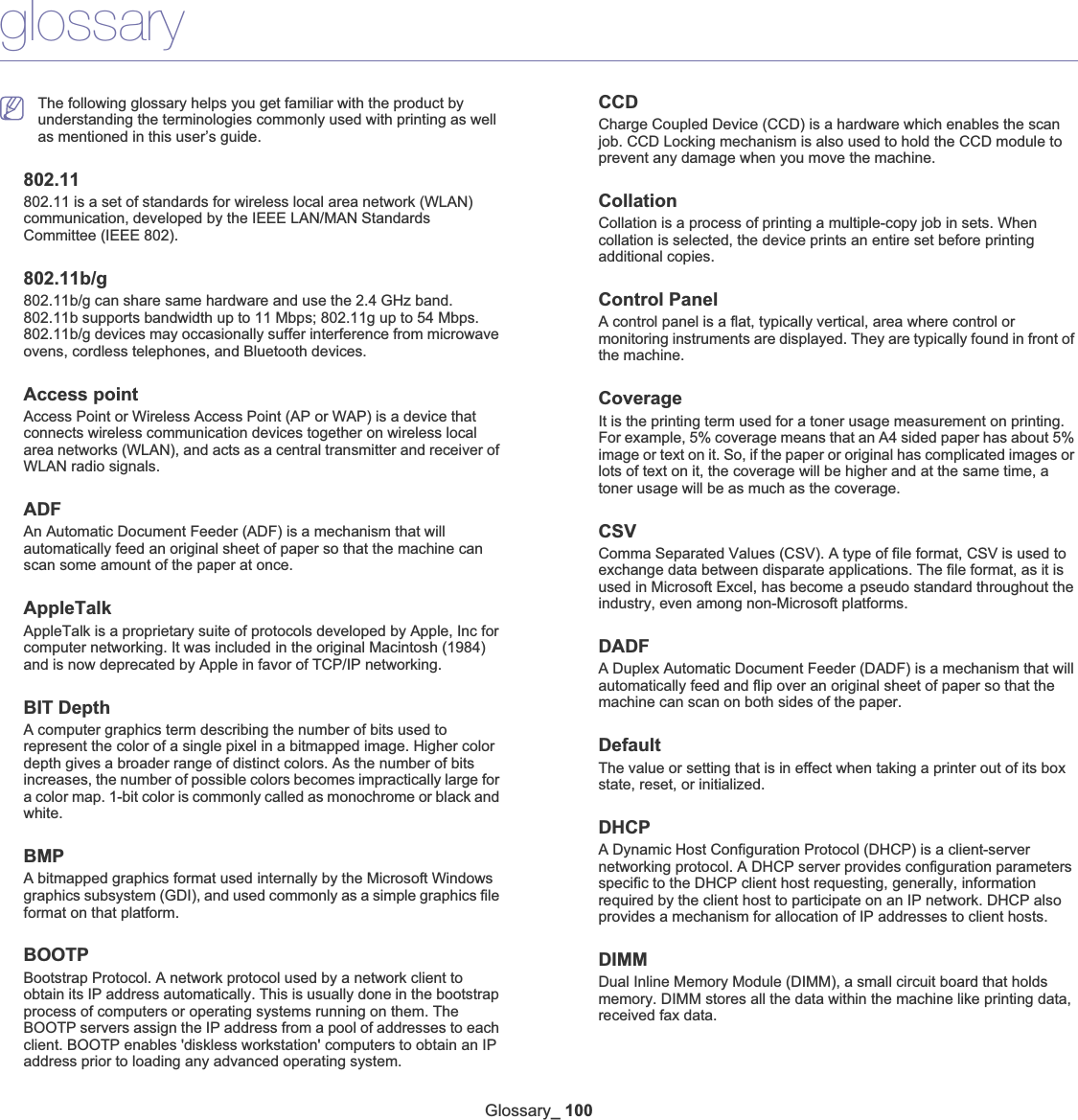 Glossary_ 100glossaryThe following glossary helps you get familiar with the product by understanding the terminologies commonly used with printing as well as mentioned in this user’s guide.802.11802.11 is a set of standards for wireless local area network (WLAN) communication, developed by the IEEE LAN/MAN Standards Committee (IEEE 802). 802.11b/g802.11b/g can share same hardware and use the 2.4 GHz band. 802.11b supports bandwidth up to 11 Mbps; 802.11g up to 54 Mbps. 802.11b/g devices may occasionally suffer interference from microwave ovens, cordless telephones, and Bluetooth devices. Access pointAccess Point or Wireless Access Point (AP or WAP) is a device that connects wireless communication devices together on wireless local area networks (WLAN), and acts as a central transmitter and receiver of WLAN radio signals. ADFAn Automatic Document Feeder (ADF) is a mechanism that will automatically feed an original sheet of paper so that the machine can scan some amount of the paper at once. AppleTalkAppleTalk is a proprietary suite of protocols developed by Apple, Inc for computer networking. It was included in the original Macintosh (1984) and is now deprecated by Apple in favor of TCP/IP networking.BIT DepthA computer graphics term describing the number of bits used to represent the color of a single pixel in a bitmapped image. Higher color depth gives a broader range of distinct colors. As the number of bits increases, the number of possible colors becomes impractically large for a color map. 1-bit color is commonly called as monochrome or black and white.BMPA bitmapped graphics format used internally by the Microsoft Windows graphics subsystem (GDI), and used commonly as a simple graphics file format on that platform.BOOTPBootstrap Protocol. A network protocol used by a network client to obtain its IP address automatically. This is usually done in the bootstrap process of computers or operating systems running on them. The BOOTP servers assign the IP address from a pool of addresses to each client. BOOTP enables &apos;diskless workstation&apos; computers to obtain an IP address prior to loading any advanced operating system.CCDCharge Coupled Device (CCD) is a hardware which enables the scan job. CCD Locking mechanism is also used to hold the CCD module to prevent any damage when you move the machine.CollationCollation is a process of printing a multiple-copy job in sets. When collation is selected, the device prints an entire set before printing additional copies.Control PanelA control panel is a flat, typically vertical, area where control or monitoring instruments are displayed. They are typically found in front of the machine. CoverageIt is the printing term used for a toner usage measurement on printing. For example, 5% coverage means that an A4 sided paper has about 5% image or text on it. So, if the paper or original has complicated images or lots of text on it, the coverage will be higher and at the same time, a toner usage will be as much as the coverage.CSVComma Separated Values (CSV). A type of file format, CSV is used to exchange data between disparate applications. The file format, as it is used in Microsoft Excel, has become a pseudo standard throughout the industry, even among non-Microsoft platforms.DADFA Duplex Automatic Document Feeder (DADF) is a mechanism that will automatically feed and flip over an original sheet of paper so that the machine can scan on both sides of the paper.DefaultThe value or setting that is in effect when taking a printer out of its box state, reset, or initialized.DHCPA Dynamic Host Configuration Protocol (DHCP) is a client-server networking protocol. A DHCP server provides configuration parameters specific to the DHCP client host requesting, generally, information required by the client host to participate on an IP network. DHCP also provides a mechanism for allocation of IP addresses to client hosts.DIMMDual Inline Memory Module (DIMM), a small circuit board that holds memory. DIMM stores all the data within the machine like printing data, received fax data.