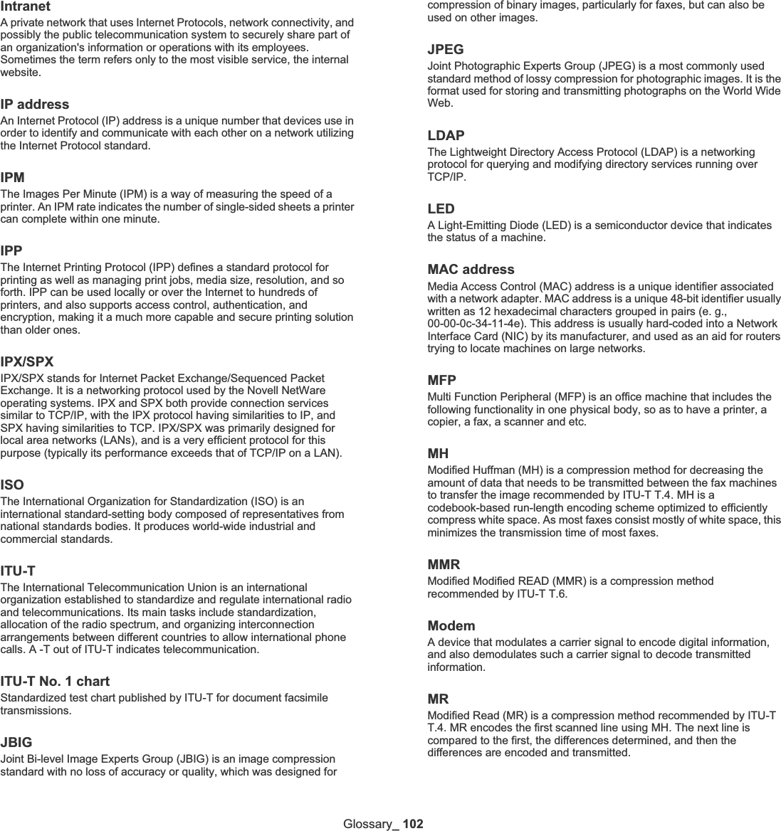 Glossary_ 102IntranetA private network that uses Internet Protocols, network connectivity, and possibly the public telecommunication system to securely share part of an organization&apos;s information or operations with its employees. Sometimes the term refers only to the most visible service, the internal website.IP addressAn Internet Protocol (IP) address is a unique number that devices use in order to identify and communicate with each other on a network utilizing the Internet Protocol standard.IPMThe Images Per Minute (IPM) is a way of measuring the speed of a printer. An IPM rate indicates the number of single-sided sheets a printer can complete within one minute.IPPThe Internet Printing Protocol (IPP) defines a standard protocol for printing as well as managing print jobs, media size, resolution, and so forth. IPP can be used locally or over the Internet to hundreds of printers, and also supports access control, authentication, and encryption, making it a much more capable and secure printing solution than older ones.IPX/SPXIPX/SPX stands for Internet Packet Exchange/Sequenced Packet Exchange. It is a networking protocol used by the Novell NetWare operating systems. IPX and SPX both provide connection services similar to TCP/IP, with the IPX protocol having similarities to IP, and SPX having similarities to TCP. IPX/SPX was primarily designed for local area networks (LANs), and is a very efficient protocol for this purpose (typically its performance exceeds that of TCP/IP on a LAN).ISOThe International Organization for Standardization (ISO) is an international standard-setting body composed of representatives from national standards bodies. It produces world-wide industrial and commercial standards.ITU-TThe International Telecommunication Union is an international organization established to standardize and regulate international radio and telecommunications. Its main tasks include standardization, allocation of the radio spectrum, and organizing interconnection arrangements between different countries to allow international phone calls. A -T out of ITU-T indicates telecommunication.ITU-T No. 1 chartStandardized test chart published by ITU-T for document facsimile transmissions.JBIGJoint Bi-level Image Experts Group (JBIG) is an image compression standard with no loss of accuracy or quality, which was designed for compression of binary images, particularly for faxes, but can also be used on other images.JPEGJoint Photographic Experts Group (JPEG) is a most commonly used standard method of lossy compression for photographic images. It is the format used for storing and transmitting photographs on the World Wide Web.LDAPThe Lightweight Directory Access Protocol (LDAP) is a networking protocol for querying and modifying directory services running over TCP/IP.LEDA Light-Emitting Diode (LED) is a semiconductor device that indicates the status of a machine.  MAC addressMedia Access Control (MAC) address is a unique identifier associated with a network adapter. MAC address is a unique 48-bit identifier usually written as 12 hexadecimal characters grouped in pairs (e. g., 00-00-0c-34-11-4e). This address is usually hard-coded into a Network Interface Card (NIC) by its manufacturer, and used as an aid for routers trying to locate machines on large networks.MFPMulti Function Peripheral (MFP) is an office machine that includes the following functionality in one physical body, so as to have a printer, a copier, a fax, a scanner and etc.MHModified Huffman (MH) is a compression method for decreasing the amount of data that needs to be transmitted between the fax machines to transfer the image recommended by ITU-T T.4. MH is a codebook-based run-length encoding scheme optimized to efficiently compress white space. As most faxes consist mostly of white space, this minimizes the transmission time of most faxes. MMRModified Modified READ (MMR) is a compression method recommended by ITU-T T.6.ModemA device that modulates a carrier signal to encode digital information, and also demodulates such a carrier signal to decode transmitted information.MRModified Read (MR) is a compression method recommended by ITU-T T.4. MR encodes the first scanned line using MH. The next line is compared to the first, the differences determined, and then the differences are encoded and transmitted.