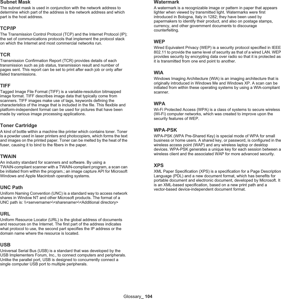 Glossary_ 104Subnet Mask The subnet mask is used in conjunction with the network address to determine which part of the address is the network address and which part is the host address.TCP/IPThe Transmission Control Protocol (TCP) and the Internet Protocol (IP); the set of communications protocols that implement the protocol stack on which the Internet and most commercial networks run.TCRTransmission Confirmation Report (TCR) provides details of each transmission such as job status, transmission result and number of pages sent. This report can be set to print after each job or only after failed transmissions.TIFFTagged Image File Format (TIFF) is a variable-resolution bitmapped image format. TIFF describes image data that typically come from scanners. TIFF images make use of tags, keywords defining the characteristics of the image that is included in the file. This flexible and platform-independent format can be used for pictures that have been made by various image processing applications.Toner CartridgeA kind of bottle within a machine like printer which contains toner. Toner is a powder used in laser printers and photocopiers, which forms the text and images on the printed paper. Toner can be melted by the heat of the fuser, causing it to bind to the fibers in the paper.TWAINAn industry standard for scanners and software. By using a TWAIN-compliant scanner with a TWAIN-compliant program, a scan can be initiated from within the program.; an image capture API for Microsoft Windows and Apple Macintosh operating systems.UNC PathUniform Naming Convention (UNC) is a standard way to access network shares in Window NT and other Microsoft products. The format of a UNC path is: \\&lt;servername&gt;\&lt;sharename&gt;\&lt;Additional directory&gt;URLUniform Resource Locator (URL) is the global address of documents and resources on the Internet. The first part of the address indicates what protocol to use, the second part specifies the IP address or the domain name where the resource is located.USBUniversal Serial Bus (USB) is a standard that was developed by the USB Implementers Forum, Inc., to connect computers and peripherals. Unlike the parallel port, USB is designed to concurrently connect a single computer USB port to multiple peripherals.WatermarkA watermark is a recognizable image or pattern in paper that appears lighter when viewed by transmitted light. Watermarks were first introduced in Bologna, Italy in 1282; they have been used by papermakers to identify their product, and also on postage stamps, currency, and other government documents to discourage counterfeiting.WEPWired Equivalent Privacy (WEP) is a security protocol specified in IEEE 802.11 to provide the same level of security as that of a wired LAN. WEP provides security by encrypting data over radio so that it is protected as it is transmitted from one end point to another.WIAWindows Imaging Architecture (WIA) is an imaging architecture that is originally introduced in Windows Me and Windows XP. A scan can be initiated from within these operating systems by using a WIA-compliant scanner.WPAWi-Fi Protected Access (WPA) is a class of systems to secure wireless (Wi-Fi) computer networks, which was created to improve upon the security features of WEP.WPA-PSKWPA-PSK (WPA Pre-Shared Key) is special mode of WPA for small business or home users. A shared key, or password, is configured in the wireless access point (WAP) and any wireless laptop or desktop devices. WPA-PSK generates a unique key for each session between a wireless client and the associated WAP for more advanced security.XPSXML Paper Specification (XPS) is a specification for a Page Description Language (PDL) and a new document format, which has benefits for portable document and electronic document, developed by Microsoft. It is an XML-based specification, based on a new print path and a vector-based device-independent document format.