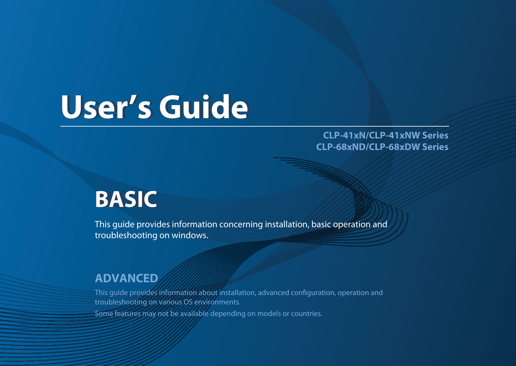 BASICUser’s GuideCLP-41xN/CLP-41xNW SeriesCLP-68xND/CLP-68xDW SeriesBASICUser’s GuideThis guide provides information concerning installation, basic operation and troubleshooting on windows.ADVANCEDThis guide provides information about installation, advanced configuration, operation and troubleshooting on various OS environments. Some features may not be available depending on models or countries.