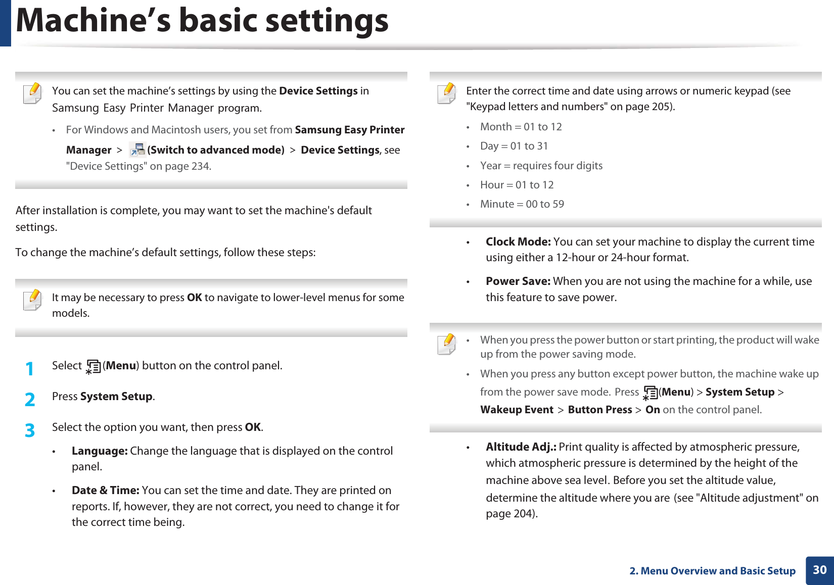 302. Menu Overview and Basic SetupMachine’s basic settings You can set the machine’s settings by using the Device Settings in 6DPVXQJ(DV\3ULQWHU0DQDJHUprogram.• For Windows and Macintosh users, you set from Samsung Easy Printer Manager! (Switch to advanced mode)!Device Settings, see &quot;Device Settings&quot; on page 234. After installation is complete, you may want to set the machine&apos;s default settings. To change the machine’s default settings, follow these steps: It may be necessary to press OK to navigate to lower-level menus for some models. 1Select (Menu) button on the control panel.2  Press System Setup.3  Select the option you want, then press OK.•Language: Change the language that is displayed on the control panel.•Date &amp; Time: You can set the time and date. They are printed on reports. If, however, they are not correct, you need to change it for the correct time being. Enter the correct time and date using arrows or numeric keypad (see &quot;Keypad letters and numbers&quot; on page 205).• Month = 01 to 12• Day = 01 to 31• Year = requires four digits• Hour = 01 to 12• Minute = 00 to 59 •Clock Mode: You can set your machine to display the current time using either a 12-hour or 24-hour format.•Power Save: When you are not using the machine for a while, use this feature to save power. • When you press the power button or start printing, the product will wake up from the power saving mode.• When you press any button except power button, the machine wake up from the power save mode.GPress  (Menu) &gt; System Setup &gt; GWakeup EventG&gt;GButton Press &gt;GOn on the control panel.  •Altitude Adj.: Print quality is affected by atmospheric pressure, which atmospheric pressure is determined by the height of the machine above sea levelU Before you set the altitude value, determine the altitude where you areG(see &quot;Altitude adjustment&quot; on page 204).