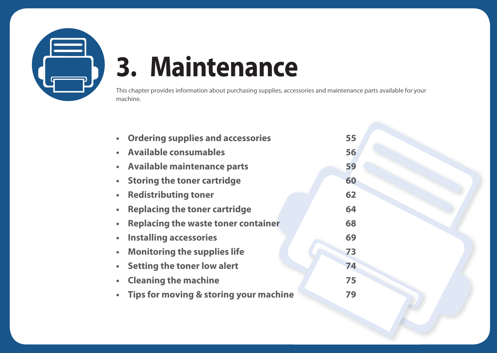 3. MaintenanceThis chapter provides information about purchasing supplies, accessories and maintenance parts available for your machine.• Ordering supplies and accessories 55• Available consumables 56• Available maintenance parts 59• Storing the toner cartridge 60• Redistributing toner 62• Replacing the toner cartridge 64• Replacing the waste toner container 68• Installing accessories 69• Monitoring the supplies life 73• Setting the toner low alert 74• Cleaning the machine 75• Tips for moving &amp; storing your machine 79