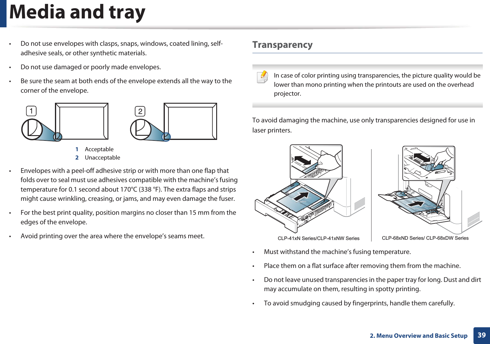 Media and tray392. Menu Overview and Basic Setup• Do not use envelopes with clasps, snaps, windows, coated lining, self-adhesive seals, or other synthetic materials.• Do not use damaged or poorly made envelopes.• Be sure the seam at both ends of the envelope extends all the way to the corner of the envelope.1 Acceptable2 Unacceptable• Envelopes with a peel-off adhesive strip or with more than one flap that folds over to seal must use adhesives compatible with the machine’s fusing temperature for 0.1 second about 170°C (338 °F). The extra flaps and strips might cause wrinkling, creasing, or jams, and may even damage the fuser.• For the best print quality, position margins no closer than 15 mm from the edges of the envelope.• Avoid printing over the area where the envelope’s seams meet.Transparency In case of color printing using transparencies, the picture quality would be lower than mono printing when the printouts are used on the overhead projector. To avoid damaging the machine, use only transparencies designed for use in laser printers.• Must withstand the machine’s fusing temperature.• Place them on a flat surface after removing them from the machine.• Do not leave unused transparencies in the paper tray for long. Dust and dirt may accumulate on them, resulting in spotty printing.• To avoid smudging caused by fingerprints, handle them carefully.CLP-41xN Series/CLP-41xNW Series CLP-68xND Series/ CLP-68xDW Series