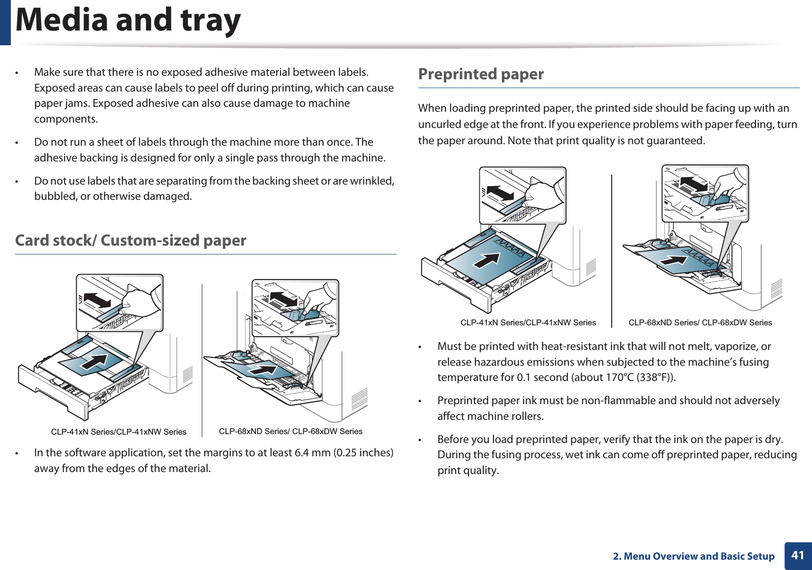 Media and tray412. Menu Overview and Basic Setup• Make sure that there is no exposed adhesive material between labels. Exposed areas can cause labels to peel off during printing, which can cause paper jams. Exposed adhesive can also cause damage to machine components.• Do not run a sheet of labels through the machine more than once. The adhesive backing is designed for only a single pass through the machine.• Do not use labels that are separating from the backing sheet or are wrinkled, bubbled, or otherwise damaged.Card stock/ Custom-sized paper• In the software application, set the margins to at least 6.4 mm (0.25 inches) away from the edges of the material.Preprinted paperWhen loading preprinted paper, the printed side should be facing up with an uncurled edge at the front. If you experience problems with paper feeding, turn the paper around. Note that print quality is not guaranteed.• Must be printed with heat-resistant ink that will not melt, vaporize, or release hazardous emissions when subjected to the machine’s fusing temperature for 0.1 second (about 170°C (338°F)).• Preprinted paper ink must be non-flammable and should not adversely affect machine rollers.• Before you load preprinted paper, verify that the ink on the paper is dry. During the fusing process, wet ink can come off preprinted paper, reducing print quality.CLP-41xN Series/CLP-41xNW Series CLP-68xND Series/ CLP-68xDW SeriesAAAAACLP-41xN Series/CLP-41xNW Series CLP-68xND Series/ CLP-68xDW Series