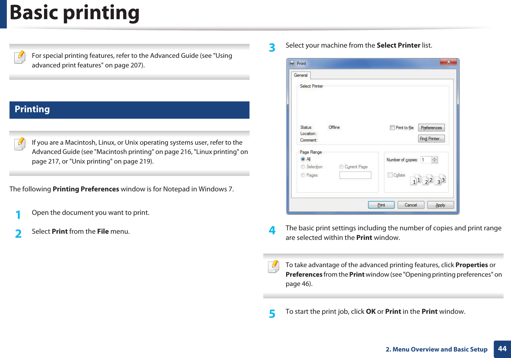 442. Menu Overview and Basic SetupBasic printing  For special printing features, refer to the Advanced Guide (see &quot;Using advanced print features&quot; on page 207). 7 Printing If you are a Macintosh, Linux, or Unix operating systems user, refer to the Advanced Guide (see &quot;Macintosh printing&quot; on page 216, &quot;Linux printing&quot; on page 217, or &quot;Unix printing&quot; on page 219). The following Printing Preferences window is for Notepad in Windows 7.1Open the document you want to print.2  Select Print from the File menu.3  Select your machine from the Select Printer list.4  The basic print settings including the number of copies and print range are selected within the Print window.  To take advantage of the advanced printing features, click Properties or Preferences from the Print window (see &quot;Opening printing preferences&quot; on page 46). 5  To start the print job, click OK or Print in the Print window.