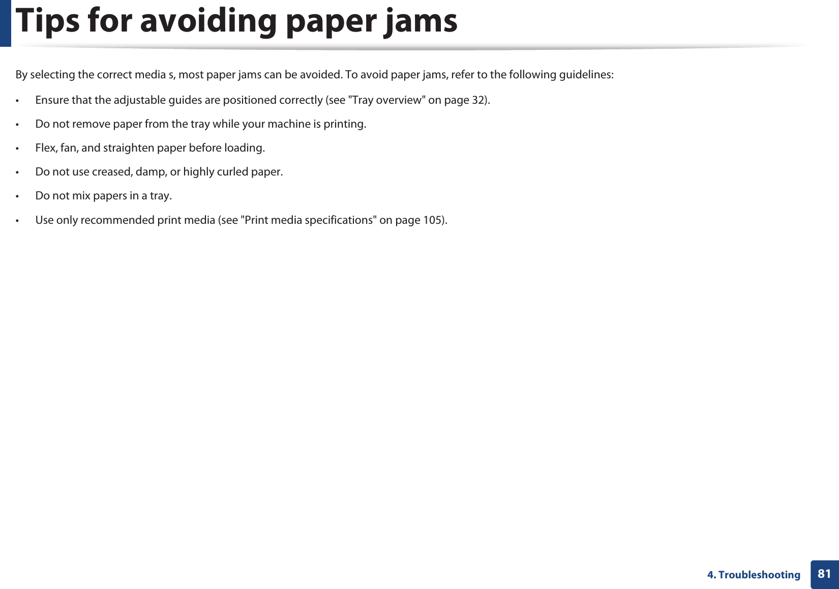 814. TroubleshootingTips for avoiding paper jamsBy selecting the correct media s, most paper jams can be avoided. To avoid paper jams, refer to the following guidelines:• Ensure that the adjustable guides are positioned correctly (see &quot;Tray overview&quot; on page 32).• Do not remove paper from the tray while your machine is printing.• Flex, fan, and straighten paper before loading. • Do not use creased, damp, or highly curled paper.• Do not mix papers in a tray.• Use only recommended print media (see &quot;Print media specifications&quot; on page 105).