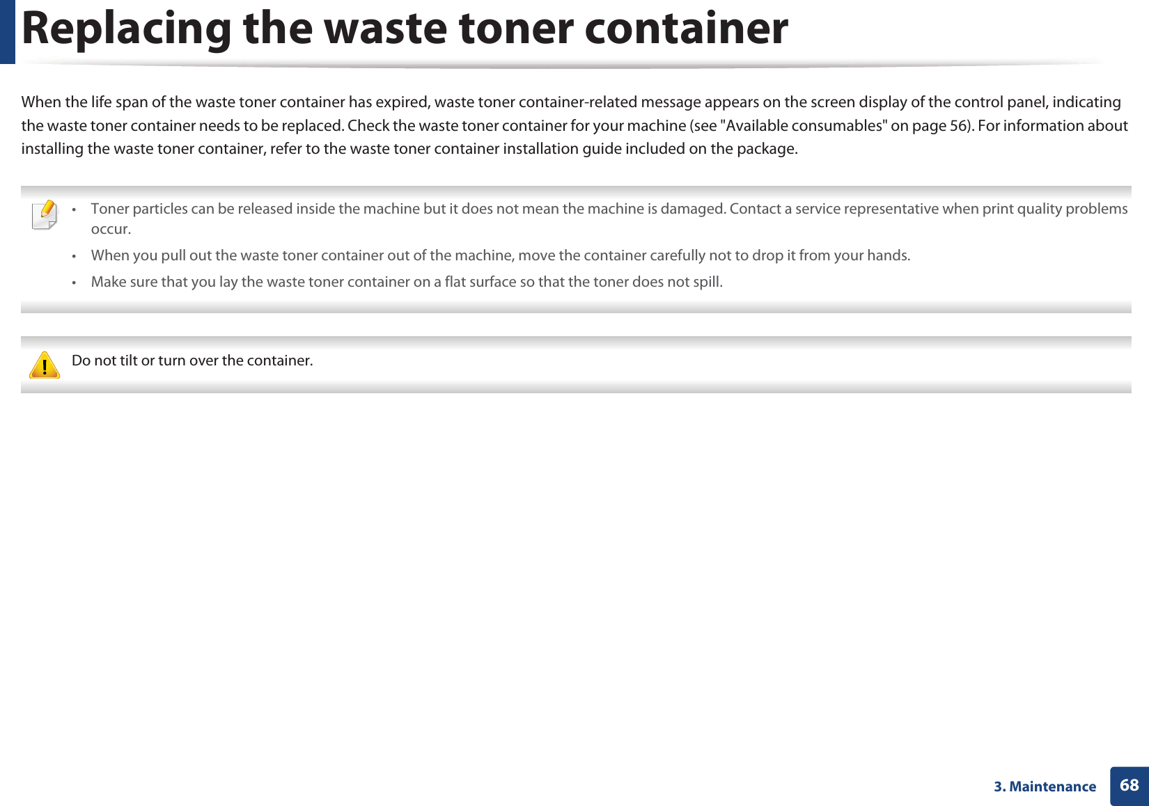 683. MaintenanceReplacing the waste toner containerWhen the life span of the waste toner container has expired, waste toner container-related message appears on the screen display of the control panel, indicating the waste toner container needs to be replaced. Check the waste toner container for your machine (see &quot;Available consumables&quot; on page 56). For information about installing the waste toner container, refer to the waste toner container installation guide included on the package. • Toner particles can be released inside the machine but it does not mean the machine is damaged. Contact a service representative when print quality problems occur.• When you pull out the waste toner container out of the machine, move the container carefully not to drop it from your hands.• Make sure that you lay the waste toner container on a flat surface so that the toner does not spill.  Do not tilt or turn over the container. 
