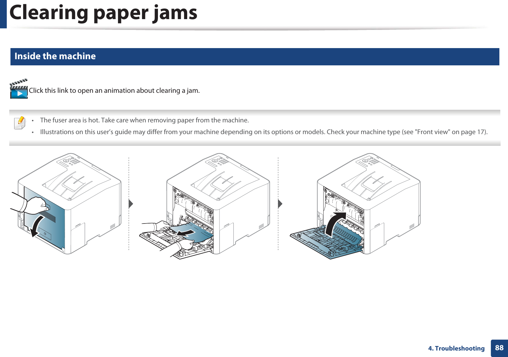 Clearing paper jams884. Troubleshooting4 Inside the machine Click this link to open an animation about clearing a jam. • The fuser area is hot. Take care when removing paper from the machine.• Illustrations on this user’s guide may differ from your machine depending on its options or models. Check your machine type (see &quot;Front view&quot; on page 17). 